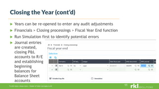 To edit footer choose Insert > Header & Footer and Apply to All
Closing the Year (cont’d)
11
 Years can be re-opened to enter any audit adjustments
 Financials > Closing processings > Fiscal Year End function
 Run Simulation first to identify potential errors
 Journal entries
are created,
closing P&L
accounts to R/E
and establishing
beginning
balances for
Balance Sheet
accounts
 