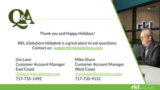 Thank you and Happy Holidays!
RKL eSolutions helpdesk is a great place to ask questions.
Contact us: support@rklesolutions.com
Gia Lane
Customer Account Manager
East Coast
Glane@rklesolutions.com
717-735-1492
Mike Share
Customer Account Manager
West Coast
mshare@rklesolutions.com
717-735-9131
 