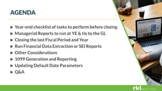 AGENDA
 Year-end checklist of tasks to perform before closing
 Managerial Reports to run at YE & tie to the GL
 Closing the last Fiscal Period and Year
 Run Financial Data Extraction or SEI Reports
 Other Considerations
 1099 Generation and Reporting
 Updating Default Date Parameters
 Q&A
 