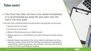 To edit footer choose Insert > Header & Footer and Apply to All 3
 The Fiscal Year does not have to be closed immediately.
It is recommended you keep the year open until the
end of the final audit.
Take note!
 Run the Year-end Simulation function before closing the current year
 No journals are created
 Fiscal year is not closed
 Balance Sheet balances are rolled forward
 Allows you to run a Trial Balance for 2021 without formally closing
2020
 Updates beginning balances for most reports and inquiry screens,
however, make certain that the FYE flag is included or excluded as
required for analysis purposes. An example is found in the Criteria
screen in the Account Balance inquiry.
 