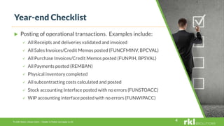 To edit footer choose Insert > Header & Footer and Apply to All
 Posting of operational transactions. Examples include:
 All Receipts and deliveries validated and invoiced
 All Sales Invoices/Credit Memos posted (FUNCFMINV, BPCVAL)
 All Purchase Invoices/Credit Memos posted (FUNPIH, BPSVAL)
 All Payments posted (REMBAN)
 Physical inventory completed
 All subcontracting costs calculated and posted
 Stock accounting Interface posted with no errors (FUNSTOACC)
 WIP accounting interface posted with no errors (FUNWIPACC)
Year-end Checklist
4
 