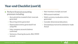 To edit footer choose Insert > Header & Footer and Apply to All
 Perform financial accounting
processes including:
 Accrual entries created & their reversals
generated
 Recurring entries generated
 Depreciation entries generated if not
using FAS
 Inter-company accounts balance
confirmed
 Variances, Clearing Accounts, RNI, 99999
account
 Non-inventory receipts accrued
 RNI account matched
 Multi-currency revaluation entries
generated
 Consider dimensional allocations
 Simulated journal entries deleted or made
Actual
Year-end Checklist (cont’d)
5
 