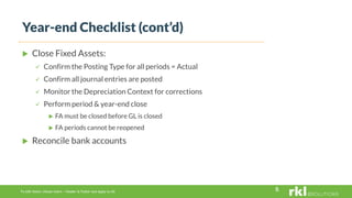 To edit footer choose Insert > Header & Footer and Apply to All
 Close Fixed Assets:
 Confirm the Posting Type for all periods = Actual
 Confirm all journal entries are posted
 Monitor the Depreciation Context for corrections
 Perform period & year-end close
 FA must be closed before GL is closed
 FA periods cannot be reopened
 Reconcile bank accounts
Year-end Checklist (cont’d)
6
 