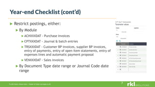To edit footer choose Insert > Header & Footer and Apply to All
 Restrict postings, either:
 By Module
 ACHXXXDAT - Purchase invoices
 CPTXXXDAT - Journal & batch entries
 TRSXXXDAT - Customer BP invoices, supplier BP invoices,
entry of payments, entry of open item statements, entry of
expenses lines and automatic payment proposal
 VENXXXDAT - Sales invoices
 By Document Type date range or Journal Code date
range
Year-end Checklist (cont’d)
7
 