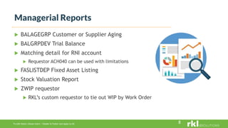 To edit footer choose Insert > Header & Footer and Apply to All
 BALAGEGRP Customer or Supplier Aging
 BALGRPDEV Trial Balance
 Matching detail for RNI account
 Requestor ACH040 can be used with limitations
 FASLISTDEP Fixed Asset Listing
 Stock Valuation Report
 ZWIP requestor
 RKL’s custom requestor to tie out WIP by Work Order
Managerial Reports
8
 