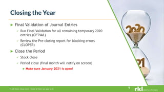 To edit footer choose Insert > Header & Footer and Apply to All
 Final Validation of Journal Entries
 Run Final Validation for all remaining temporary 2020
entries (CPTVAL)
 Review the Pre-closing report for blocking errors
(CLOPER)
 Close the Period
 Stock close
 Period close (final month will notify on screen)
 Make sure January 2021 is open!
Closing the Year
9
 