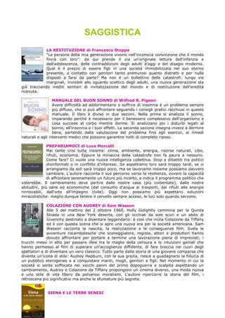 SAGGISTICA
LA RESTITUZIONE di Francesco Stoppa
"Le persone della mia generazione vivono nell'inconscia convinzione che il mondo
finirà con loro": da qui prende il via un'originale lettura dell'infanzia e
dell'adolescenza, delle contraddizioni degli adulti d'oggi e del disagio moderno.
Qual è il prezzo di essere figli in una società immobilizzata nel suo eterno
presente, a contatto con genitori tanto premurosi quanto distratti e per nulla
disposti a farsi da parte? Ma non è un bollettino delle catastrofi: lungo vie
marginali, invisibili allo sguardo scettico degli adulti, una nuova generazione sta
già tracciando inediti sentieri di rivitalizzazione del mondo e di restituzione dell'eredità
ricevuta.
MANUALE DEL BUON SONNO di Wilfred R. Pigeon
Avere difficoltà ad addormentarsi o soffrire di insonnia è un problema sempre
più diffuso, che si può affrontare seguendo i consigli pratici racchiusi in questo
manuale. Il libro è diviso in due sezioni. Nella prima si analizza il sonno,
imparando perché è necessario per il benessere complessivo dell'organismo e
cosa succede al corpo mentre dorme. Si analizzano poi i disturbi legati al
sonno, all'insonnia e i suoi effetti. La seconda sezione insegna invece a dormire
bene, partendo dalla valutazione del problema fino agli esercizi, ai rimedi
naturali e agli interventi medici che possono garantire notti di completo riposo.
PREPARIAMOCI di Luca Mercalli
Mai tante crisi tutte insieme: clima, ambiente, energia, risorse naturali, cibo,
rifiuti, economia. Eppure la minaccia della catastrofe non fa paura a nessuno.
Come fare? Ci vuole una nuova intelligenza collettiva. Stop a dibattiti tra politici
disinformati o in conflitto d'interessi. Se aspettiamo loro sarà troppo tardi, se ci
arrangiamo da soli sarà troppo poco, ma se lavoriamo insieme possiamo davvero
cambiare. L'autore racconta il suo percorso verso la resilienza, ovvero la capacità
di affrontare serenamente un futuro più incerto, e indica il programma politico che
voterebbe. Il cambiamento deve partire dalle nostre case (più coibentate), dalle nostre
abitudini, più sane ed economiche (dal consumo d'acqua ai trasporti, dai rifiuti alle energie
rinnovabili, dall'orto all'impegno civile). Oggi non possiamo più aspettarci soluzioni
miracolistiche: meglio dunque tenere il cervello sempre acceso, le luci solo quando servono.
COLAZIONE CON AUDREY di Sam Wasson
Alle 5 del mattino del 2 ottobre 1960, Holly Golightly cammina per la Quinta
Strada in una New York deserta, con gli occhiali da sole scuri e un abito di
Givenchy destinato a diventare leggendario: è così che inizia Colazione da Tiffany
ed è con questa scena che si apre una nuova era per la società americana. Sam
Wasson racconta la nascita, la realizzazione e le conseguenze film. Svela le
avventure rocambolesche che sceneggiatore, regista, attori e produttori hanno
dovuto affrontare per portare a termine una lavorazione piena di imprevisti; i
trucchi messi in atto per passare illesi tra le maglie della censura e le intuizioni geniali che
hanno permesso al film di superare un'accoglienza diffidente, di fare breccia nei cuori degli
spettatori e di diventare un vero classico. Tutto parte dalla storia di una giovane comparsa che
diventa un'icona di stile: Audrey Hepburn, con la sua grazia, riesce a guadagnarsi la fiducia di
un pubblico eterogeneo e a conquistare mariti, mogli, genitori e figli. Nel momento in cui la
società si sente soffocata nei vecchi panni del primo dopoguerra e scalpita aspettando un
cambiamento, Audrey e Colazione da Tiffany propongono un cinema diverso, una moda nuova
e uno stile di vita libero da polverosi moralismi. L'autore ripercorre la storia del film, i
retroscena più significativi ma anche le sfumature più segrete.
SIENA E LE TERRE SENESI
 