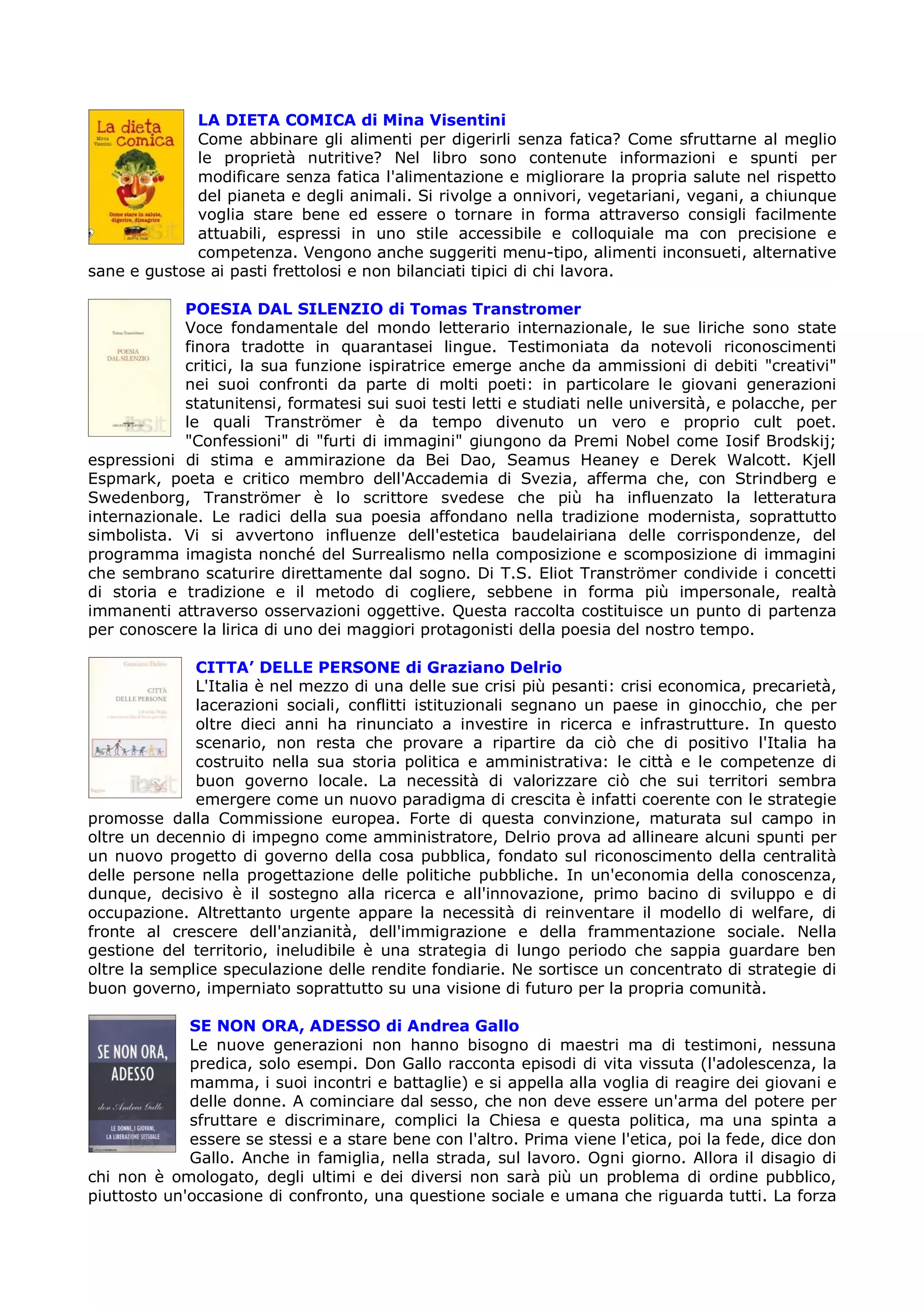 LA DIETA COMICA di Mina Visentini
             Come abbinare gli alimenti per digerirli senza fatica? Come sfruttarne al meglio
             le proprietà nutritive? Nel libro sono contenute informazioni e spunti per
             modificare senza fatica l'alimentazione e migliorare la propria salute nel rispetto
             del pianeta e degli animali. Si rivolge a onnivori, vegetariani, vegani, a chiunque
             voglia stare bene ed essere o tornare in forma attraverso consigli facilmente
             attuabili, espressi in uno stile accessibile e colloquiale ma con precisione e
             competenza. Vengono anche suggeriti menu-tipo, alimenti inconsueti, alternative
sane e gustose ai pasti frettolosi e non bilanciati tipici di chi lavora.

            POESIA DAL SILENZIO di Tomas Transtromer
            Voce fondamentale del mondo letterario internazionale, le sue liriche sono state
            finora tradotte in quarantasei lingue. Testimoniata da notevoli riconoscimenti
            critici, la sua funzione ispiratrice emerge anche da ammissioni di debiti "creativi"
            nei suoi confronti da parte di molti poeti: in particolare le giovani generazioni
            statunitensi, formatesi sui suoi testi letti e studiati nelle università, e polacche, per
            le quali Tranströmer è da tempo divenuto un vero e proprio cult poet.
            "Confessioni" di "furti di immagini" giungono da Premi Nobel come Iosif Brodskij;
espressioni di stima e ammirazione da Bei Dao, Seamus Heaney e Derek Walcott. Kjell
Espmark, poeta e critico membro dell'Accademia di Svezia, afferma che, con Strindberg e
Swedenborg, Tranströmer è lo scrittore svedese che più ha influenzato la letteratura
internazionale. Le radici della sua poesia affondano nella tradizione modernista, soprattutto
simbolista. Vi si avvertono influenze dell'estetica baudelairiana delle corrispondenze, del
programma imagista nonché del Surrealismo nella composizione e scomposizione di immagini
che sembrano scaturire direttamente dal sogno. Di T.S. Eliot Tranströmer condivide i concetti
di storia e tradizione e il metodo di cogliere, sebbene in forma più impersonale, realtà
immanenti attraverso osservazioni oggettive. Questa raccolta costituisce un punto di partenza
per conoscere la lirica di uno dei maggiori protagonisti della poesia del nostro tempo.

              CITTA’ DELLE PERSONE di Graziano Delrio
              L'Italia è nel mezzo di una delle sue crisi più pesanti: crisi economica, precarietà,
              lacerazioni sociali, conflitti istituzionali segnano un paese in ginocchio, che per
              oltre dieci anni ha rinunciato a investire in ricerca e infrastrutture. In questo
              scenario, non resta che provare a ripartire da ciò che di positivo l'Italia ha
              costruito nella sua storia politica e amministrativa: le città e le competenze di
              buon governo locale. La necessità di valorizzare ciò che sui territori sembra
              emergere come un nuovo paradigma di crescita è infatti coerente con le strategie
promosse dalla Commissione europea. Forte di questa convinzione, maturata sul campo in
oltre un decennio di impegno come amministratore, Delrio prova ad allineare alcuni spunti per
un nuovo progetto di governo della cosa pubblica, fondato sul riconoscimento della centralità
delle persone nella progettazione delle politiche pubbliche. In un'economia della conoscenza,
dunque, decisivo è il sostegno alla ricerca e all'innovazione, primo bacino di sviluppo e di
occupazione. Altrettanto urgente appare la necessità di reinventare il modello di welfare, di
fronte al crescere dell'anzianità, dell'immigrazione e della frammentazione sociale. Nella
gestione del territorio, ineludibile è una strategia di lungo periodo che sappia guardare ben
oltre la semplice speculazione delle rendite fondiarie. Ne sortisce un concentrato di strategie di
buon governo, imperniato soprattutto su una visione di futuro per la propria comunità.

             SE NON ORA, ADESSO di Andrea Gallo
             Le nuove generazioni non hanno bisogno di maestri ma di testimoni, nessuna
             predica, solo esempi. Don Gallo racconta episodi di vita vissuta (l'adolescenza, la
             mamma, i suoi incontri e battaglie) e si appella alla voglia di reagire dei giovani e
             delle donne. A cominciare dal sesso, che non deve essere un'arma del potere per
             sfruttare e discriminare, complici la Chiesa e questa politica, ma una spinta a
             essere se stessi e a stare bene con l'altro. Prima viene l'etica, poi la fede, dice don
             Gallo. Anche in famiglia, nella strada, sul lavoro. Ogni giorno. Allora il disagio di
chi non è omologato, degli ultimi e dei diversi non sarà più un problema di ordine pubblico,
piuttosto un'occasione di confronto, una questione sociale e umana che riguarda tutti. La forza
 