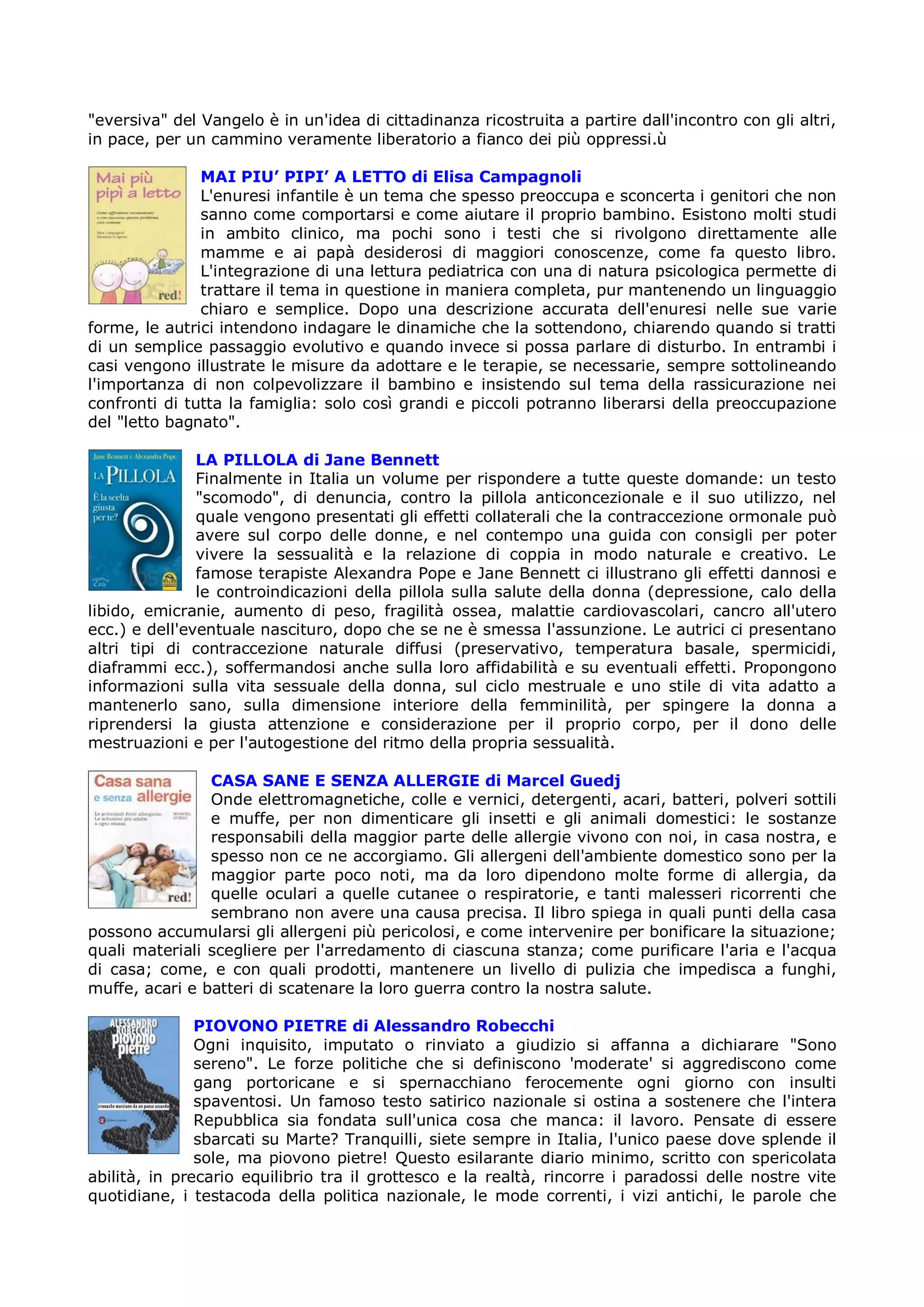 "eversiva" del Vangelo è in un'idea di cittadinanza ricostruita a partire dall'incontro con gli altri,
in pace, per un cammino veramente liberatorio a fianco dei più oppressi.ù

               MAI PIU’ PIPI’ A LETTO di Elisa Campagnoli
               L'enuresi infantile è un tema che spesso preoccupa e sconcerta i genitori che non
               sanno come comportarsi e come aiutare il proprio bambino. Esistono molti studi
               in ambito clinico, ma pochi sono i testi che si rivolgono direttamente alle
               mamme e ai papà desiderosi di maggiori conoscenze, come fa questo libro.
               L'integrazione di una lettura pediatrica con una di natura psicologica permette di
               trattare il tema in questione in maniera completa, pur mantenendo un linguaggio
               chiaro e semplice. Dopo una descrizione accurata dell'enuresi nelle sue varie
forme, le autrici intendono indagare le dinamiche che la sottendono, chiarendo quando si tratti
di un semplice passaggio evolutivo e quando invece si possa parlare di disturbo. In entrambi i
casi vengono illustrate le misure da adottare e le terapie, se necessarie, sempre sottolineando
l'importanza di non colpevolizzare il bambino e insistendo sul tema della rassicurazione nei
confronti di tutta la famiglia: solo così grandi e piccoli potranno liberarsi della preoccupazione
del "letto bagnato".

               LA PILLOLA di Jane Bennett
               Finalmente in Italia un volume per rispondere a tutte queste domande: un testo
               "scomodo", di denuncia, contro la pillola anticoncezionale e il suo utilizzo, nel
               quale vengono presentati gli effetti collaterali che la contraccezione ormonale può
               avere sul corpo delle donne, e nel contempo una guida con consigli per poter
               vivere la sessualità e la relazione di coppia in modo naturale e creativo. Le
               famose terapiste Alexandra Pope e Jane Bennett ci illustrano gli effetti dannosi e
               le controindicazioni della pillola sulla salute della donna (depressione, calo della
libido, emicranie, aumento di peso, fragilità ossea, malattie cardiovascolari, cancro all'utero
ecc.) e dell'eventuale nascituro, dopo che se ne è smessa l'assunzione. Le autrici ci presentano
altri tipi di contraccezione naturale diffusi (preservativo, temperatura basale, spermicidi,
diaframmi ecc.), soffermandosi anche sulla loro affidabilità e su eventuali effetti. Propongono
informazioni sulla vita sessuale della donna, sul ciclo mestruale e uno stile di vita adatto a
mantenerlo sano, sulla dimensione interiore della femminilità, per spingere la donna a
riprendersi la giusta attenzione e considerazione per il proprio corpo, per il dono delle
mestruazioni e per l'autogestione del ritmo della propria sessualità.

                CASA SANE E SENZA ALLERGIE di Marcel Guedj
                Onde elettromagnetiche, colle e vernici, detergenti, acari, batteri, polveri sottili
                e muffe, per non dimenticare gli insetti e gli animali domestici: le sostanze
                responsabili della maggior parte delle allergie vivono con noi, in casa nostra, e
                spesso non ce ne accorgiamo. Gli allergeni dell'ambiente domestico sono per la
                maggior parte poco noti, ma da loro dipendono molte forme di allergia, da
                quelle oculari a quelle cutanee o respiratorie, e tanti malesseri ricorrenti che
                sembrano non avere una causa precisa. Il libro spiega in quali punti della casa
possono accumularsi gli allergeni più pericolosi, e come intervenire per bonificare la situazione;
quali materiali scegliere per l'arredamento di ciascuna stanza; come purificare l'aria e l'acqua
di casa; come, e con quali prodotti, mantenere un livello di pulizia che impedisca a funghi,
muffe, acari e batteri di scatenare la loro guerra contro la nostra salute.

               PIOVONO PIETRE di Alessandro Robecchi
               Ogni inquisito, imputato o rinviato a giudizio si affanna a dichiarare "Sono
               sereno". Le forze politiche che si definiscono 'moderate' si aggrediscono come
               gang portoricane e si spernacchiano ferocemente ogni giorno con insulti
               spaventosi. Un famoso testo satirico nazionale si ostina a sostenere che l'intera
               Repubblica sia fondata sull'unica cosa che manca: il lavoro. Pensate di essere
               sbarcati su Marte? Tranquilli, siete sempre in Italia, l'unico paese dove splende il
               sole, ma piovono pietre! Questo esilarante diario minimo, scritto con spericolata
abilità, in precario equilibrio tra il grottesco e la realtà, rincorre i paradossi delle nostre vite
quotidiane, i testacoda della politica nazionale, le mode correnti, i vizi antichi, le parole che
 