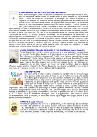 L’IMPERATORE DEL MALE di Siddhartha Mukherjee
             Nella storia si legge a volte con stupore di città cinte d'assedio per decine di anni,
             fino all'inevitabile capitolazione. La città-cancro è sotto assedio da quattromila
             anni. L'uomo ha inventato "macchine" e strategie, un tempo rudimentali e
             ingenue, poi sempre più precise e astute, per espugnare la città. Ma dietro le mura
             si nascondono abitanti tra loro diversi per aggressività e vulnerabilità, le cellule del
             cancro, e con caratteristiche spesso simili alle cellule normali. Dunque, questa è
             una guerra molto difficile. Il libro che avete in mano ne racconta la storia. "In un
certo senso è un libro di storia militare", ha scritto il suo autore, formatosi come ricercatore al
Dana Farber Cancer Institute e oggi professore di oncologia alla Columbia University. L'opera,
tuttavia, è anche una "biografia" del cancro nel senso più letterale del termine, poiché cerca di
"penetrare la mente di questa malattia immortale, di comprenderne la personalità e
demistificarne il comportamento". È, infine, un libro divulgativo e ispirato. Divulgativo perché
Siddhartha Mukherjee espone con grande linearità le ragioni di ogni svolta e progresso nelle
terapie, ispirato perché è la consapevolezza di dovere compiere scelte cruciali per i pazienti a
conferire tensione narrativa e coesione logica al racconto. l'opera attraversa e illumina un
secolo intero della guerra al cancro, dalle epoche della chirurgia più mutilante e della
radioterapia indiscriminata fino alle più recenti scoperte.

             L’ARTE CONTEMPORANEA SPIEGATA A TUO MARIDO di Mauro Covacich
             Perché Joseph Beuys si è rinchiuso per tre giorni in una galleria in compagnia di
             un coyote? Perché Chris Burden si è fatto sparare a un braccio? Perché Alberto
             Burri dipingeva con la fiamma ossidrica? Perché Mona Hatoum ha proiettato la sua
             gastroscopia? Perché Marina Abramovic ha trascorso un'intera Biennale di Venezia
             a scalcare ossi di manzo? Tuo marito sta indugiando perplesso, non capisce per
             quale ragione dovrebbe seguirti a un temibile vernissage, lui che non distingue un
             acquerello da un olio. Eppure un modo per fargli cambiare idea c'è. Basta
sfogliare queste pagine e lasciare che Mauro Covacich, con allegra semplicità, venga a darti
una mano e vi conduca insieme nel mondo dell'arte contemporanea.

                    100 BABY PAPPE
                    Nel primo anno di vita i bambini crescono più rapidamente che in qualunque
                    altro periodo della loro vita; il modo in cui si nutriranno sarà una scelta
                    importante per la loro salute e la base del loro rapporto con il cibo. Passare
                    dall'allattamento al cibo solido è un traguardo emozionante per la mamma e
                    il bambino, un grande passo avanti per lui verso un nuovo mondo: quello del
                    gusto.Non c'è niente di meglio per il vostro bambino di piatti preparati al
                    momento, seguendo ricette veloci, gustose e sane: saprete sempre che
ingredienti siano stati utilizzati per preparargli la pappa e potrete introdurre un'ampia varietà
di alimenti, scegliendone i tempi e la tipologia. Con 100 Baby Pappe Silvia Strozzi, naturopata
olistica, ci propone una guida allo svezzamento, suddivisa in preparazioni dai 6 ai 9 mesi e dai
9 ai 12 mesi, ricca di bellissime immagini, idee e suggerimenti, per condurci verso
un'alimentazione varia e naturale, in modo che nostro figlio tragga dalla pappa anche le sue
prime grandi soddisfazioni!

              L’ACETO di Luca Fortuna
              Un manuale pratico sulla storia e la produzione, anche casalinga, dei diversi tipi
              di aceto - dal classico di vino bianco o rosso, fino ai più bizzarri di cocco o di birra
              - ma soprattutto sui vari usi che si possono fare di questo vero e proprio dono di
              natura in molteplici e utilissime ricette di salute e bellezza, ma anche di pulizia
              degli ambienti, avendo l'aceto proprietà disinfettanti, deodoranti e anti-calcare.
 