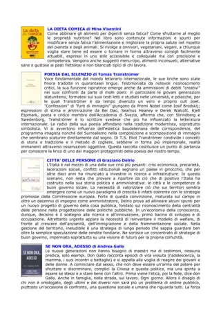 LA DIETA COMICA di Mina Visentini
             Come abbinare gli alimenti per digerirli senza fatica? Come sfruttarne al meglio
             le proprietà nutritive? Nel libro sono contenute informazioni e spunti per
             modificare senza fatica l'alimentazione e migliorare la propria salute nel rispetto
             del pianeta e degli animali. Si rivolge a onnivori, vegetariani, vegani, a chiunque
             voglia stare bene ed essere o tornare in forma attraverso consigli facilmente
             attuabili, espressi in uno stile accessibile e colloquiale ma con precisione e
             competenza. Vengono anche suggeriti menu-tipo, alimenti inconsueti, alternative
sane e gustose ai pasti frettolosi e non bilanciati tipici di chi lavora.

            POESIA DAL SILENZIO di Tomas Transtromer
            Voce fondamentale del mondo letterario internazionale, le sue liriche sono state
            finora tradotte in quarantasei lingue. Testimoniata da notevoli riconoscimenti
            critici, la sua funzione ispiratrice emerge anche da ammissioni di debiti "creativi"
            nei suoi confronti da parte di molti poeti: in particolare le giovani generazioni
            statunitensi, formatesi sui suoi testi letti e studiati nelle università, e polacche, per
            le quali Tranströmer è da tempo divenuto un vero e proprio cult poet.
            "Confessioni" di "furti di immagini" giungono da Premi Nobel come Iosif Brodskij;
espressioni di stima e ammirazione da Bei Dao, Seamus Heaney e Derek Walcott. Kjell
Espmark, poeta e critico membro dell'Accademia di Svezia, afferma che, con Strindberg e
Swedenborg, Tranströmer è lo scrittore svedese che più ha influenzato la letteratura
internazionale. Le radici della sua poesia affondano nella tradizione modernista, soprattutto
simbolista. Vi si avvertono influenze dell'estetica baudelairiana delle corrispondenze, del
programma imagista nonché del Surrealismo nella composizione e scomposizione di immagini
che sembrano scaturire direttamente dal sogno. Di T.S. Eliot Tranströmer condivide i concetti
di storia e tradizione e il metodo di cogliere, sebbene in forma più impersonale, realtà
immanenti attraverso osservazioni oggettive. Questa raccolta costituisce un punto di partenza
per conoscere la lirica di uno dei maggiori protagonisti della poesia del nostro tempo.

              CITTA’ DELLE PERSONE di Graziano Delrio
              L'Italia è nel mezzo di una delle sue crisi più pesanti: crisi economica, precarietà,
              lacerazioni sociali, conflitti istituzionali segnano un paese in ginocchio, che per
              oltre dieci anni ha rinunciato a investire in ricerca e infrastrutture. In questo
              scenario, non resta che provare a ripartire da ciò che di positivo l'Italia ha
              costruito nella sua storia politica e amministrativa: le città e le competenze di
              buon governo locale. La necessità di valorizzare ciò che sui territori sembra
              emergere come un nuovo paradigma di crescita è infatti coerente con le strategie
promosse dalla Commissione europea. Forte di questa convinzione, maturata sul campo in
oltre un decennio di impegno come amministratore, Delrio prova ad allineare alcuni spunti per
un nuovo progetto di governo della cosa pubblica, fondato sul riconoscimento della centralità
delle persone nella progettazione delle politiche pubbliche. In un'economia della conoscenza,
dunque, decisivo è il sostegno alla ricerca e all'innovazione, primo bacino di sviluppo e di
occupazione. Altrettanto urgente appare la necessità di reinventare il modello di welfare, di
fronte al crescere dell'anzianità, dell'immigrazione e della frammentazione sociale. Nella
gestione del territorio, ineludibile è una strategia di lungo periodo che sappia guardare ben
oltre la semplice speculazione delle rendite fondiarie. Ne sortisce un concentrato di strategie di
buon governo, imperniato soprattutto su una visione di futuro per la propria comunità.

             SE NON ORA, ADESSO di Andrea Gallo
             Le nuove generazioni non hanno bisogno di maestri ma di testimoni, nessuna
             predica, solo esempi. Don Gallo racconta episodi di vita vissuta (l'adolescenza, la
             mamma, i suoi incontri e battaglie) e si appella alla voglia di reagire dei giovani e
             delle donne. A cominciare dal sesso, che non deve essere un'arma del potere per
             sfruttare e discriminare, complici la Chiesa e questa politica, ma una spinta a
             essere se stessi e a stare bene con l'altro. Prima viene l'etica, poi la fede, dice don
             Gallo. Anche in famiglia, nella strada, sul lavoro. Ogni giorno. Allora il disagio di
chi non è omologato, degli ultimi e dei diversi non sarà più un problema di ordine pubblico,
piuttosto un'occasione di confronto, una questione sociale e umana che riguarda tutti. La forza
 