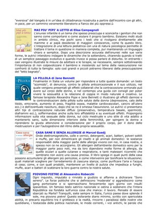 "eversiva" del Vangelo è in un'idea di cittadinanza ricostruita a partire dall'incontro con gli altri,
in pace, per un cammino veramente liberatorio a fianco dei più oppressi.ù

               MAI PIU’ PIPI’ A LETTO di Elisa Campagnoli
               L'enuresi infantile è un tema che spesso preoccupa e sconcerta i genitori che non
               sanno come comportarsi e come aiutare il proprio bambino. Esistono molti studi
               in ambito clinico, ma pochi sono i testi che si rivolgono direttamente alle
               mamme e ai papà desiderosi di maggiori conoscenze, come fa questo libro.
               L'integrazione di una lettura pediatrica con una di natura psicologica permette di
               trattare il tema in questione in maniera completa, pur mantenendo un linguaggio
               chiaro e semplice. Dopo una descrizione accurata dell'enuresi nelle sue varie
forme, le autrici intendono indagare le dinamiche che la sottendono, chiarendo quando si tratti
di un semplice passaggio evolutivo e quando invece si possa parlare di disturbo. In entrambi i
casi vengono illustrate le misure da adottare e le terapie, se necessarie, sempre sottolineando
l'importanza di non colpevolizzare il bambino e insistendo sul tema della rassicurazione nei
confronti di tutta la famiglia: solo così grandi e piccoli potranno liberarsi della preoccupazione
del "letto bagnato".

               LA PILLOLA di Jane Bennett
               Finalmente in Italia un volume per rispondere a tutte queste domande: un testo
               "scomodo", di denuncia, contro la pillola anticoncezionale e il suo utilizzo, nel
               quale vengono presentati gli effetti collaterali che la contraccezione ormonale può
               avere sul corpo delle donne, e nel contempo una guida con consigli per poter
               vivere la sessualità e la relazione di coppia in modo naturale e creativo. Le
               famose terapiste Alexandra Pope e Jane Bennett ci illustrano gli effetti dannosi e
               le controindicazioni della pillola sulla salute della donna (depressione, calo della
libido, emicranie, aumento di peso, fragilità ossea, malattie cardiovascolari, cancro all'utero
ecc.) e dell'eventuale nascituro, dopo che se ne è smessa l'assunzione. Le autrici ci presentano
altri tipi di contraccezione naturale diffusi (preservativo, temperatura basale, spermicidi,
diaframmi ecc.), soffermandosi anche sulla loro affidabilità e su eventuali effetti. Propongono
informazioni sulla vita sessuale della donna, sul ciclo mestruale e uno stile di vita adatto a
mantenerlo sano, sulla dimensione interiore della femminilità, per spingere la donna a
riprendersi la giusta attenzione e considerazione per il proprio corpo, per il dono delle
mestruazioni e per l'autogestione del ritmo della propria sessualità.

                CASA SANE E SENZA ALLERGIE di Marcel Guedj
                Onde elettromagnetiche, colle e vernici, detergenti, acari, batteri, polveri sottili
                e muffe, per non dimenticare gli insetti e gli animali domestici: le sostanze
                responsabili della maggior parte delle allergie vivono con noi, in casa nostra, e
                spesso non ce ne accorgiamo. Gli allergeni dell'ambiente domestico sono per la
                maggior parte poco noti, ma da loro dipendono molte forme di allergia, da
                quelle oculari a quelle cutanee o respiratorie, e tanti malesseri ricorrenti che
                sembrano non avere una causa precisa. Il libro spiega in quali punti della casa
possono accumularsi gli allergeni più pericolosi, e come intervenire per bonificare la situazione;
quali materiali scegliere per l'arredamento di ciascuna stanza; come purificare l'aria e l'acqua
di casa; come, e con quali prodotti, mantenere un livello di pulizia che impedisca a funghi,
muffe, acari e batteri di scatenare la loro guerra contro la nostra salute.

               PIOVONO PIETRE di Alessandro Robecchi
               Ogni inquisito, imputato o rinviato a giudizio si affanna a dichiarare "Sono
               sereno". Le forze politiche che si definiscono 'moderate' si aggrediscono come
               gang portoricane e si spernacchiano ferocemente ogni giorno con insulti
               spaventosi. Un famoso testo satirico nazionale si ostina a sostenere che l'intera
               Repubblica sia fondata sull'unica cosa che manca: il lavoro. Pensate di essere
               sbarcati su Marte? Tranquilli, siete sempre in Italia, l'unico paese dove splende il
               sole, ma piovono pietre! Questo esilarante diario minimo, scritto con spericolata
abilità, in precario equilibrio tra il grottesco e la realtà, rincorre i paradossi delle nostre vite
quotidiane, i testacoda della politica nazionale, le mode correnti, i vizi antichi, le parole che
 