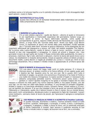 cambiano senso e le tortuose logiche a cui è costretto chiunque pratichi il più stravagante degli
sport estremi: vivere in Italia.

              MATEMATICA di Tony Crilly
              Questo libro affronta le 20 domande fondamentali della matematica per aiutarci
              nella comprensione del mondo.




               I BARZINI di Ludina Barzini
               C'è un solo celebre cognome - quello dei Barzini - attorno al quale si intrecciano
               le più significative e memorabili esperienze del giornalismo italiano lungo un
               intero secolo di storia: la figura dell'inviato speciale, come quella del
               corrispondente di guerra, nascono infatti all'inizio del Novecento con Luigi Barzini
               Senior, a lungo firma del "Corriere della Sera". Anche suo figlio, Luigi Barzini
               Junior, fu esponente di spicco nel mondo della carta stampata: inviato speciale
               per il "Corriere della Sera" durante la guerra d'Abissinia, firma prestigiosa dei più
importanti settimanali del dopoguerra e autore, nel 1964, del celebre longseller The Italians.
Per la prima volta Ludina Barzini, nipote di Senior e figlia di Junior, racconta i momenti più
rilevanti di due vite ineguagliabili e coraggiose. In mezzo ad articoli e dispacci che i due
giornalisti inviano da ogni parte del mondo, il flusso ininterrotto della quotidianità, tra slanci e
amarezze, matrimoni, figli e lutti, ottimismi e delusioni, mentre la storia del secolo breve corre
veloce, tra totalitarismi e rinascite democratiche. Grazie al sapiente utilizzo di lettere private e
documenti inediti, Ludina Barzini ci regala gli aneddoti più curiosi e i ricordi più intimi di due
personaggi straordinari, fino a tessere il ritratto vivace e appassionato di un'intera epoca del
Novecento.

               POCO O NIENTE di Giampaolo Pansa
               "C'è una paura nuova che leggo negli occhi di molte persone. È il timore di
               ritornare poveri, di andare incontro a un futuro difficile, di non sapere quale sarà
               il destino dei figli. Qualche anno fa, non era così. Ma in questo 2011 tutto è
               cambiato in peggio. La grande crisi economica e finanziaria ci ha messi di fronte a
               una realtà che nessuno immaginava: la nostra società è fragile e il benessere che
               abbiamo conquistato potrebbe svanire. Torneremo poveri come erano i nostri
               genitori e i nonni? Questa incognita mi ha spinto a ricordare l'epoca che ha visto
nascere e crescere fra mille stenti mia nonna Caterina Zaffiro e mio padre Ernesto, uno dei
suoi figli. Lei era nata nel 1869 nella Bassa vercellese, in una famiglia di contadini strapelati.
Andata in sposa a un bracciante altrettanto misero, Giovanni Pansa, rimase vedova a 33 anni,
con sei bambini da sfamare. È la sua vita tribolata a farmi da guida nel racconto dell'Italia fra
l'Ottocento e il Novecento, quello che il lettore troverà in Poco o niente. Era un mondo feroce,
dove pochi ricchi comandavano, decidevano tutto e si godevano le figlie dei miserabili. I poveri
erano tantissimi, venivano messi al lavoro da piccoli, poi l'ignoranza li spingeva a comportarsi
da violenti".

                   150 MODULI A MAGLIA AI FERRI E A UCINETTO di Heather Lodinsky
                   In questo manuale, divertente e creativo, l'autrice presenta moduli di tutte
                   le forme: quadrati, rettangolari, a triangolo, a rombo, a disco, a pentagono,
                   a esagono, a ottagono, a stella, a fiocco di neve; con un piacevole miscuglio
                   di forme tradizionali e insolite. Ogni sezione è suddivisa secondo la sua
                   forma e include motivi a maglia, da lavorare sia ai ferri, sia a uncinetto.
 