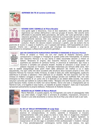 DIPENDE DA TE di Lorena Lombroso




                VIVERE CON I GEMELLI di Piera Brustia
                Una guida agile e discorsiva, ricca di box esplicativi, che nasce dalla grande
                esperienza sul campo dell'autrice e del suo gruppo di lavoro. Nel volume sono
                affrontate le peculiarità della gravidanza, del parto, del ruolo genitoriale e della
                relazione gemellare, con particolare attenzione a preconcetti ed errori educativi
                potenzialmente dannosi. Che cosa significa essere gemelli? Essere gemelli è
                un'esperienza assolutamente unica, che può però presentare diversi rischi
                evolutivi. Rischi che devono essere conosciuti e gestiti, così da evitare che la
positività di vivere in coppia si trasformi, con il passare del tempo, nell'impossibilità di vivere
separati. Vivere con i gemelli è una guida per chiunque sia interessato a scoprire o
approfondire le complesse e affascinanti dinamiche gemellari.

             QUI HO CONOSCIUTO PURGATORIO INFERNO E PARADISO di Giacomo Panizza
               Prima di andare a "Vieni via con me" ospite di Roberto Saviano, pochi
               conoscevano il coraggio e l'impegno di questo prete anti-'ndrangheta. Si chiama
               don Giacomo Panizza e la sua storia è stata raccontata davanti a milioni di
               italiani. Bresciano di origine, don Giacomo Panizza si trova assegnato nel
               quartiere più estremo di Lamezia Terme, in provincia di Catanzaro. Qui inizia a
               lavorare a contatto con persone disabili. Accetta di utilizzare a scopi sociali un
               palazzo requisito ai Torcasio, la famiglia malavitosa più temuta della zona. Non
solo lo stabile assegnatogli dista pochi metri dalle abitazioni dei mafiosi a cui è stato
sequestrato, ma ogni volta che deve accedere alla struttura deve bussare proprio a loro. Don
Giacomo Panizza ha ricevuto molte minacce, la sede è stata più volte danneggiata, qualcuno
addirittura è arrivato a sabotare i freni dell'auto di un disabile. Ma don Giacomo non ha mai
smesso di metterci coraggio e lottare. In questo dialogo serrato con Goffredo Fofi, non solo
emergono la fibra morale di un uomo che si è dedicato ai più deboli della società, ma anche
soluzioni concrete per battere la cultura della mafia: "Bisogna che tanti facciano poco, più che
pochi facciano molto. Contro le mafie non serve Rambo. Serve che tutti ci impegniamo per la
libertà di tutti, e la legalità è cosa nostra, un tassello di questo impegno". Solo così il Sud potrà
sprigionare pienamente la propria bellezza. Prefazione di Roberto Saviano.

               SCACCO ALLA TORRE di Marco Malvali
               Marco Malvaldi, in queste pagine, ha immaginato una sorta di passeggiata nella
               sua città natale. I luoghi fisici si animano di aneddoti, impressioni, emozioni e
               ricordi in uno stile divertente e ironico che fa di Pisa una città di tutti e per tutti.




             AL DI LA’ DELLE INTENZIONI di Luigi Zoja
             Più che da una presenza di cattive intenzioni, il male psicologico nasce da una
             assenza di consapevolezza. In analisi, paziente e terapeuta si trovano
             necessariamente nella zona grigia tra bene e male. Non vi sfuggirono i fondatori
             della psicoanalisi, come ricordano i casi di Anna O. e Sabine Spielrein: la
             sensazionale guarigione di quest'ultima sarebbe avvenuta senza le vistose
             inosservanze di ciò che oggi si considera limite professionale? I moderni manuali
             di «"tica psicoterapeutica" contengono norme molto più estese, ma ogni
 