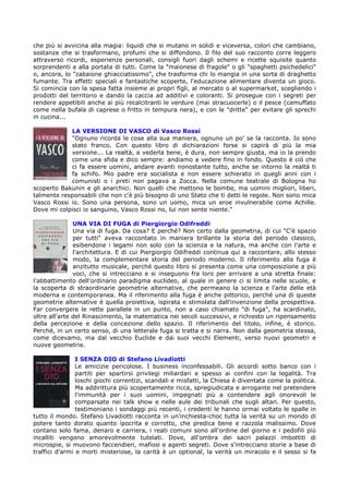 che più si avvicina alla magia: liquidi che si mutano in solidi e viceversa, colori che cambiano,
sostanze che si trasformano, profumi che si diffondono. Il filo del suo racconto corre leggero
attraverso ricordi, esperienze personali, consigli fuori dagli schemi e ricette squisite quanto
sorprendenti e alla portata di tutti. Come la "maionese di fragole" o gli "spaghetti psichedelici"
o, ancora, lo "zabaione ghiacciatissimo", che trasforma chi lo mangia in una sorta di draghetto
fumante. Tra effetti speciali e fantastiche scoperte, l'educazione alimentare diventa un gioco.
Si comincia con la spesa fatta insieme ai propri figli, al mercato o al supermarket, scegliendo i
prodotti del territorio e dando la caccia ad additivi e coloranti. Si prosegue con i segreti per
rendere appetibili anche ai più recalcitranti le verdure (mai stracuocerle) o il pesce (camuffato
come nella bufala di caprese o fritto in tempura nera), e con le "dritte" per evitare gli sprechi
in cucina...

            LA VERSIONE DI VASCO di Vasco Rossi
            "Ognuno ricorda le cose alla sua maniera, ognuno un po' se la racconta. Io sono
            stato franco. Con questo libro di dichiarazioni forse si capirà di più la mia
            versione... La realtà, a vederla bene, è dura, non sempre giusta, ma io la prendo
            come una sfida e dico sempre: andiamo a vedere fino in fondo. Questo è ciò che
            ci fa essere uomini, andare avanti nonostante tutto, anche se intorno la realtà ti
            fa schifo. Mio padre era socialista e non essere schierato in quegli anni con i
            comunisti o i preti non pagava a Zocca. Nella comune teatrale di Bologna ho
scoperto Bakunin e gli anarchici. Non quelli che mettono le bombe, ma uomini migliori, liberi,
talmente responsabili che non c'è più bisogno di uno Stato che ti detti le regole. Non sono mica
Vasco Rossi io. Sono una persona, sono un uomo, mica un eroe invulnerabile come Achille.
Dove mi colpisci io sanguino, Vasco Rossi no, lui non sente niente."

               UNA VIA DI FUGA di Piergiorgio Odifreddi
               Una via di fuga. Da cosa? E perché? Non certo dalla geometria, di cui "C'è spazio
               per tutti" aveva raccontato in maniera brillante la storia del periodo classico,
               esibendone i legami non solo con la scienza e la natura, ma anche con l'arte e
               l'architettura. E di cui Piergiorgio Odifreddi continua qui a raccontare, allo stesso
               modo, la complementare storia del periodo moderno. Il riferimento alla fuga è
               anzitutto musicale, perché questo libro si presenta come una composizione a più
               voci, che si intrecciano e si inseguono fra loro per arrivare a una stretta finale:
l'abbattimento dell'ordinario paradigma euclideo, al quale in genere ci si limita nelle scuole, e
la scoperta di straordinarie geometrie alternative, che permeano la scienza e l'arte delle età
moderna e contemporanea. Ma il riferimento alla fuga è anche pittorico, perché una di queste
geometrie alternative è quella proiettiva, ispirata e stimolata dall'invenzione della prospettiva.
Far convergere le rette parallele in un punto, non a caso chiamato "di fuga", ha scardinato,
oltre all'arte del Rinascimento, la matematica nei secoli successivi, e richiesto un ripensamento
della percezione e della concezione dello spazio. Il riferimento del titolo, infine, è storico.
Perché, in un certo senso, di una letterale fuga si tratta e si narra. Non dalla geometria stessa,
come dicevamo, ma dal vecchio Euclide e dai suoi vecchi Elementi, verso nuovi geometri e
nuove geometrie.

                I SENZA DIO di Stefano Livadiotti
                Le amicizie pericolose. I business inconfessabili. Gli accordi sotto banco con i
                partiti per spartirsi privilegi miliardari e spesso ai confini con la legalità. Tra
                loschi giochi correntizi, scandali e misfatti, la Chiesa è diventata come la politica.
                Ma addirittura più scopertamente ricca, spregiudicata e arrogante nel pretendere
                l'immunità per i suoi uomini, impegnati più a contendere agli onorevoli le
                comparsate nei talk show e nelle aule dei tribunali che sugli altari. Per questo,
                testimoniano i sondaggi più recenti, i credenti le hanno ormai voltato le spalle in
tutto il mondo. Stefano Livadiotti racconta in un'inchiesta-choc tutta la verità su un mondo di
potere tanto dorato quanto ipocrita e corrotto, che predica bene e razzola malissimo. Dove
contano solo fama, denaro e carriera, i reati comuni sono all'ordine del giorno e i pedofili più
incalliti vengono amorevolmente tutelati. Dove, all'ombra dei sacri palazzi imbottiti di
microspie, si muovono faccendieri, mafiosi e agenti segreti. Dove s'intrecciano storie a base di
traffici d'armi e morti misteriose, la carità è un optional, la verità un miracolo e il sesso si fa
 