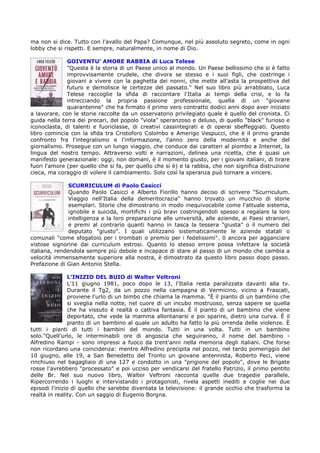 ma non si dice. Tutto con l'avallo del Papa? Comunque, nel più assoluto segreto, come in ogni
lobby che si rispetti. E sempre, naturalmente, in nome di Dio.

              GOIVENTU’ AMORE RABBIA di Luca Telese
              "Questa è la storia di un Paese unico al mondo. Un Paese bellissimo che si è fatto
              improvvisamente crudele, che divora se stesso e i suoi figli, che costringe i
              giovani a vivere con la paghetta dei nonni, che mette all'asta la prospettiva del
              futuro e demolisce le certezze del passato." Nel suo libro più arrabbiato, Luca
              Telese raccoglie la sfida di raccontare l'Italia ai tempi della crisi, e lo fa
              intrecciando la propria passione professionale, quella di un "giovane
              quarantenne" che ha firmato il primo vero contratto dodici anni dopo aver iniziato
a lavorare, con le storie raccolte da un osservatorio privilegiato quale è quello del cronista. Ci
guida nella terra dei precari, del popolo "viola" speranzoso e deluso, di quello "black" furioso e
iconoclasta, di talenti e fuoriclasse, di creativi cassintegrati e di operai sbeffeggiati. Questo
libro comincia con la sfida tra Cristoforo Colombo e Amerigo Vespucci, che è il primo grande
confronto fra l'integralismo e l'informazione, l'anno zero della modernità e anche del
giornalismo. Prosegue con un lungo viaggio, che conduce dai caratteri al piombo a Internet, la
lingua del nostro tempo. Attraverso volti e narrazioni, delinea una ricetta, che è quasi un
manifesto generazionale: oggi, non domani, è il momento giusto, per i giovani italiani, di tirare
fuori l'amore (per quello che si fa, per quello che si è) e la rabbia, che non significa distruzione
cieca, ma coraggio di volere il cambiamento. Solo così la speranza può tornare a vincere.

               SCURRICULUM di Paolo Casicci
               Quando Paolo Casicci e Alberto Fiorillo hanno deciso di scrivere "Scurriculum.
               Viaggio nell'Italia della demeritocrazia" hanno trovato un mucchio di storie
               esemplari. Storie che dimostrano in modo inequivocabile come l'attuale sistema,
               ignobile e suicida, mortifichi i più bravi costringendoli spesso a regalare la loro
               intelligenza e la loro preparazione alle università, alle aziende, ai Paesi stranieri,
               e premi al contrario quanti hanno in tasca la tessera "giusta" o il numero del
               deputato "giusto". I quali utilizzano sistematicamente le aziende statali o
comunali "come sfogatoio per i trombati o premio per i fedelissimi". 0 ancora per agganciare
vistose signorine dai curriculum estrosi. Quanto lo stesso errore possa infettare la società
italiana, rendendola sempre più debole e incapace di stare al passo di un mondo che cambia a
velocità immensamente superiore alla nostra, è dimostrato da questo libro passo dopo passo.
Prefazione di Gian Antonio Stella.

                L’INIZIO DEL BUIO di Walter Veltroni
                L'11 giugno 1981, poco dopo le 13, l'Italia resta paralizzata davanti alla tv.
                Durante il Tg2, da un pozzo nella campagna di Vermicino, vicino a Frascati,
                proviene l'urlo di un bimbo che chiama la mamma. "È il pianto di un bambino che
                si sveglia nella notte, nel cuore di un incubo mostruoso, senza sapere se quella
                che ha vissuto è realtà o cattiva fantasia. È il pianto di un bambino che viene
                deportato, che vede la mamma allontanarsi e poi sparire, dietro una curva. È il
                pianto di un bambino al quale un adulto ha fatto la più orrenda delle violenze. È
tutti i pianti di tutti i bambini del mondo. Tutti in una volta. Tutti in un bambino
solo."Quell'urlo, le interminabili ore di angoscia che seguiranno, il nome del bambino -
Alfredino Rampi - sono impressi a fuoco da trent'anni nella memoria degli italiani. Che forse
non ricordano una coincidenza: mentre Alfredino precipita nel pozzo, nel tardo pomeriggio del
10 giugno, alle 19, a San Benedetto del Tronto un giovane antennista, Roberto Peci, viene
rinchiuso nel bagagliaio di una 127 e condotto in una "prigione del popolo", dove le Brigate
rosse l'avrebbero "processato" e poi ucciso per vendicarsi del fratello Patrizio, il primo pentito
delle Br. Nel suo nuovo libro, Walter Veftroni racconta quelle due tragedie parallele.
Ripercorrendo i luoghi e intervistando i protagonisti, rivela aspetti inediti e coglie nei due
episodi l'inizio di quello che sarebbe diventata la televisione: il grande occhio che trasforma la
realtà in reality. Con un saggio di Eugenio Borgna.
 