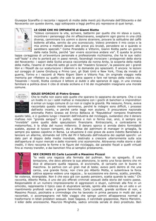 Giuseppe Scaraffia ci racconta i rapporti di molte delle menti più illuminate dell'Ottocento e del
Novecento con queste donne, oggi sottoposte a leggi perfino più repressive di quei tempi.

                  LE COSE CHE HO IMPARATO di Gianni Riotta
                  "Volevo conoscere la vita, scrivere, battermi per quello che mi stava a cuore,
                  incontrare i personaggi che mi affascinavano, svegliarmi ogni giorno in una città
                  diversa, camminare tra uomini e donne straniere, provare la solitudine del caffè
                  bollente all'alba, servito da uno sconosciuto. Volevo prendere il mio corpo e la
                  mia anima e metterli davanti alle prove più brutali, pervedere se e quando si
                  sarebbero spezzati." Come Pirandello e Vittorini, Gianni Riotta parte un giorno
                  dalla natia Sicilia, perché "per vivere occorreva andare via". È questa la prima
tappa coraggiosa di un'avventura personale e professionale ricchissima, che ha le sue radici
nell'"lsola" e che lo porterà poi in paesi remoti, facendogli incrociare i protagonisti della storia
del Novecento: i sapori della Sicilia arcaica raccontata da nonna Anita, la scoperta della realtà
della mafia, l'esame di maturità sotto gli occhi del "maestro Sciascia", la passione per i grandi
libri e i filosofi da cui scaturiscono i dilemmi e le domande più spiazzanti. E ancora: le lezioni
sul coraggio di Leone Ginzburg e Primo Levi, gli Stati Uniti e New York, l'Iraq da inviato di
guerra, Torino e i racconti di Mario Rigoni Stern e Vittorio Foa. Un originale viaggio nella
memoria per riflettere su quello che vale la pena sapere e fare nel tempo della nostra vita.
Tessendo i ricordi, Riotta conduce il lettore ai dubbi e alle speranze di oggi, in una cronaca
familiare e politica dove il cibo di strada siciliano e il tè dei mujaheddin insegnano una morale
comune.

               SOLDI SPORCHI di Pietro Grasso
               Che le mafie non siano solo quelle che sparano lo sappiamo da sempre. Che ci sia
               un livello in cui i soldi mafiosi si mescolano con i giochi di banchieri e imprenditori
               è ormai un luogo comune di cui non si coglie la gravità. Ma nessuno, finora, aveva
               raccontato questo mondo sommerso, perché le indagini sono difficili, i processi
               dall'esito incerto, e perché certe leggi non aiutano. Il procuratore nazionale
               antimafia Pietro Grasso ed Enrico Bellavia di "Repubblica" rompono finalmente
questo tabù, e ci guidano lungo i meandri dell'industria del riciclaggio, svelandoci che il denaro
mafioso non "gronda sangue": è pulito, veloce e non si ferma mai, anzi, è sempre più
"invisibile" come quello delle speculazioni finanziarie. Rintracciarlo, e contrastarne le
metamorfosi, è la sfida del nuovo millennio. Il denaro sporco si annida dietro formidabili
scalate, ascese di tycoon rampanti, sta a difesa dei patrimoni di manager in grisaglia, fa
sempre più spesso capolino in Borsa. La situazione è così grave da avere indotto Bankitalia a
lanciare un allarme, stimando nel 10% del Pil il fatturato dell'industria dei capitali sporchi: un
dato pari al doppio della media mondiale, destinato a crescere ulteriormente sulla scia
dell'apertura di nuovi mercati e delle ricorrenti crisi economiche. Attraverso molte storie e dati
inediti, il libro racconta le forme e le figure del riciclaggio, dai paradisi fiscali a quelli virtuali
fino ai money transfer, e dai banchieri fino ai semplici prestanome.

                SEX CRIMES DI Carlo Lucarelli e Massimo Picozzi
                "lo vedo una ragazza alla fermata del pullman. Non so spiegarlo. È una
                tentazione, che devo attirare la sua attenzione, lo sento una forza dentro che mi
                dice di attaccare quella ragazza, di avvicinarla, di caricarla con le buone in
                macchina. Io partivo con un gran mal di testa; avevo però dentro di me una
                carica, una grande forza; non c'era più Alberto Motta, e subentrava la forza
                cattiva appena vedevo una ragazza... la successione era donna, scatto, prendila,
fai violenza, strangolala. Non è che esco già con questo pensiero, scatta quando la vedo." Chi
racconta, Alberto Motta, è uno dei più efferati criminali sessuali della storia del nostro paese.
Responsabile di un numero impressionante di aggressioni e stupri, culminati alla fine in un
omicidio, rappresenta il tipico caso di stupratore seriale, spinto alla violenza da un odio e un
risentimento profondi verso il genere femminile. Carlo Lucarelli, grande scrittore di noir, e
Massimo Picozzi, psichiatra e criminologo che ha lavorato in prima persona in molti dei casi
raccontati, ci accompagnano nel folle viaggio che spinge uomini all'apparenza normali a
trasformarsi in letali predatori sessuali. Issei Sagawa, il cannibale giapponese, Marco Mariolini,
il killer delle anoressiche. Maurizio Minghella, sadico omicida seriale di dieci prostitute. Ben

                                                  2
 
