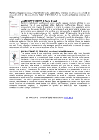 Mohamed Ezzedine Sebai, il "serial killer delle vecchiette", implicato in almeno 15 omicidi di
donne tra i 70 e i 90 anni. Dennis Rader, il "BTK killer", il cui marchio di fabbrica criminale era
Bind.

                L’AUTORITA’ PERDUTA di Paolo Crepet
                Bambini maleducati, adolescenti senza regole, ragazzi ubriachi all'alba in una
                qualsiasi via di una qualsiasi città. Bullismo, indifferenza. Giovani senza
                occupazione che, invece di prendere in mano la propria vita, vegetano senza
                studiare né lavorare. Genitori che si lamentano di una generazione arresa, una
                generazione senza passioni, che sembra aver perso anche la capacità di stupirsi.
                Ma chi si è arreso per primo, se non i genitori stessi? Chi per primo ha smarrito lo
                stupore e l'indignazione? Chi, dicendo sempre sì, ha sottratto alle nuove
generazioni l'essenziale, ossia il desiderio? I genitori "invertebrati", quelli che difendono i figli a
priori, quelli che salvaguardano un quotidiano quieto vivere privo di emozioni e ambizioni, dove
rimbomba soltanto l'elenco delle lamentele contro la società e la politica. Come se questo
mondo non l'avessero creato proprio loro. Un pamphlet severo ma anche pieno di speranza,
con cui Crepet ribadisce tenacemente che educare significa soprattutto preparare le nuove
generazioni alle difficili, ma anche meravigliose, sfide del futuro.

               CHI CREDIAMO DI ESSERE di Massimo Piattelli Palmarini
               "La nostra mente è una macchina costruita per dare senso alle cose. Quando
               questo senso fa difetto nella realtà, ne costruiamo uno con l'immaginazione.
               Vediamo segni e premonizioni dove invece ci sono solo fortuite coincidenze,
               intuiamo complotti e trame dove invece ci sono solo accadimenti tra loro slegati,
               attribuiamo intenzioni e progetti a chi semplicemente si fa i fatti suoi. Questa
               macchina lavora a molti livelli, da quelli più alti, quando si cerca di dare un senso
               alla vita, alla storia, a un'intera vicenda, giù giù fino ai minimi, quando si
ricostruisce la scena circostante guidando nella nebbia, o udendo rumori e voci esterne da
dentro una stanza." Conoscere noi stessi e capire la differenza tra percezione e realtà è
ambizione antica: filosofi, psicologi, teologi e scienziati si sono cimentati per secoli con questa
sfida, sviluppando alcune intuizioni, senza giungere, tuttavia, alla piena comprensione del
nostro sistema psicologico ed emotivo. Nemmeno le scienze cognitive moderne e le
neuroscienze sono riuscite a svelare completamente i meccanismi nascosti dei nostri pensieri e
comportamenti. Se però il pensiero umano non può essere ridotto a una raffica di impulsi
neurali, certamente lo studio del cervello ha fatto passi da gigante negli ultimi anni e può dirci
molte cose sul funzionamento della mente. Sul perché, per esempio, quando incontriamo un
bambino diventato ragazzo, ci stupiamo di quanto sia cresciuto, non riuscendo a
contestualizzare il tempo trascorso."




                     Le immagini e i contenuti sono tratti dal sito www.ibs.it




                                                  3
 