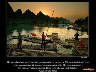 Ho guardato lontano. Ho visto qualcosa che si muoveva. Mi sono avvicinato e ho visto un animale. Mi sono avvicinato ancor più.  Ho visto un uomo . Mi sono avvicinato ancora. E ho visto che era moi fratello.  Parabole du Tibet  