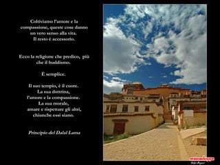 Coltiviamo l’amore e la compassione, queste cose danno un vero senso alla vita.  Il resto è accessorio. Ecco la religione che predico,  più che il buddismo.  È semplice.  Il suo tempio, è il cuore.  La sua dottrina,  l’amore e la compassione.  La sua morale,  amare e rispettare gli altri, chiunche essi siano.  Principio del Dalaï Lama 