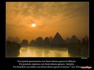 Una parola pronunciata con benevolenza genera la fiducia.  Un pensiero espresso con benevolenza genera  intimità.  Un beneficio accordato con benevolenza genera l'amore."  Lao Tseu 