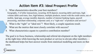 © 2015 Saggezza Inc. All rights reserved
Action Item #3: Ideal Prospect Profile
1. What characteristics describe your best members?
Geography, # of teller transactions, recurring ACH deposit, recurring debit card trans, high
volume debit card trans, fees, high balance, multiple products, tenure with the credit union, use of
mobile, Ipad app, average monthly deposits, number of internet banking logins, payroll
processing, merchant relationship, corporate card, or a “right mix” of products and services?
2. What is the “right” or “ideal mix”? Most likely, a couple equations result.
3. What are the metrics that most closely correlate with success?
4. What characteristics equate to a positive contribution member?
The goal is to focus business, relationship and referral development on the right members
at the right time while knowing the next product or service to elevate other members - -
the dashboard helps but best answer results from statistical modelling and more on that
soon.
 