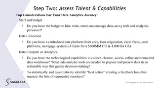 © 2015 Saggezza Inc. All rights reserved
Top Considerations For Your Data Analytics Journey:
Staff and budget
• Do you have the budget to hire, train, retain and manage data-savvy tech and analytics
personnel?
Data Collection
• Do you have a centralized data platform from core, loan origination, excel feeds, card
platforms, mortgage systems (8 feeds for a $600MM CU & 4,000 for GS).
Data Compute or Analytics
• Do you have the technological capabilities to collect, cleanse, access, refine and transcend
data warehouse? What data analytic tools are needed to prepare and present data in an
actionable way that guides decision-making?
• To statistically and quantitatively identify “best action” creating a feedback loop that
impacts the lists of segmented members?
Step Two: Assess Talent & Capabilities
 