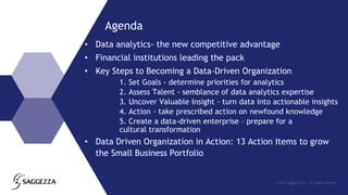 © 2015 Saggezza Inc. All rights reserved
Agenda
• Data analytics- the new competitive advantage
• Financial institutions leading the pack
• Key Steps to Becoming a Data-Driven Organization
1. Set Goals - determine priorities for analytics
2. Assess Talent - semblance of data analytics expertise
3. Uncover Valuable Insight - turn data into actionable insights
4. Action - take prescribed action on newfound knowledge
5. Create a data-driven enterprise – prepare for a
cultural transformation
• Data Driven Organization in Action: 13 Action Items to grow
the Small Business Portfolio
 