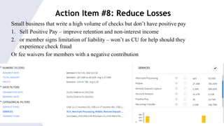 © 2015 Saggezza Inc. All rights reserved
Action Item #8: Reduce Losses
Small business that write a high volume of checks but don’t have positive pay
1. Sell Positive Pay – improve retention and non-interest income
2. or member signs limitation of liability – won’t as CU for help should they
experience check fraud
Or fee waivers for members with a negative contribution
 