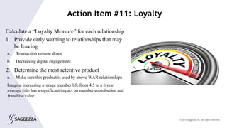 © 2015 Saggezza Inc. All rights reserved
Action Item #11: Loyalty
Calculate a “Loyalty Measure” for each relationship
1. Provide early warning to relationships that may
be leaving
a. Transaction volume down
b. Decreasing digital engagement
2. Determine the most retentive product
a. Make sure this product is used by above WAR relationships
Imagine increasing average member life from 4.5 to a 6 year
average life- has a significant impact on member contribution and
franchise value
 