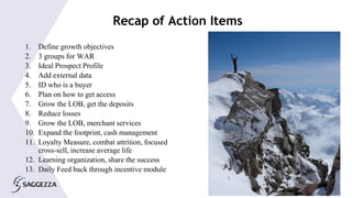 © 2015 Saggezza Inc. All rights reserved
Recap of Action Items
1. Define growth objectives
2. 3 groups for WAR
3. Ideal Prospect Profile
4. Add external data
5. ID who is a buyer
6. Plan on how to get access
7. Grow the LOB, get the deposits
8. Reduce losses
9. Grow the LOB, merchant services
10. Expand the footprint, cash management
11. Loyalty Measure, combat attrition, focused
cross-sell, increase average life
12. Learning organization, share the success
13. Daily Feed back through incentive module
 