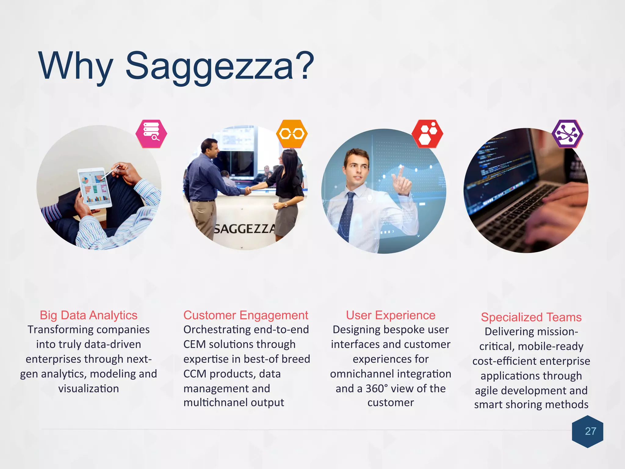 Why Saggezza?
27
Big Data Analytics
Transforming	
  companies	
  
into	
  truly	
  data-­‐driven	
  
enterprises	
  through	
  next-­‐
gen	
  analy9cs,	
  modeling	
  and	
  
visualiza9on	
  
Customer Engagement
Orchestra9ng	
  end-­‐to-­‐end	
  
CEM	
  solu9ons	
  through	
  
exper9se	
  in	
  best-­‐of	
  breed	
  
CCM	
  products,	
  data	
  
management	
  and	
  
mul9chnanel	
  output	
  
User Experience
Designing	
  bespoke	
  user	
  
interfaces	
  and	
  customer	
  
experiences	
  for	
  
omnichannel	
  integra9on	
  
and	
  a	
  360°	
  view	
  of	
  the	
  
customer	
  	
  
Specialized Teams
Delivering	
  mission-­‐
cri9cal,	
  mobile-­‐ready	
  
cost-­‐eﬃcient	
  enterprise	
  
applica9ons	
  through	
  
agile	
  development	
  and	
  
smart	
  shoring	
  methods	
  
4	
  1	
   2	
   3	
  
 