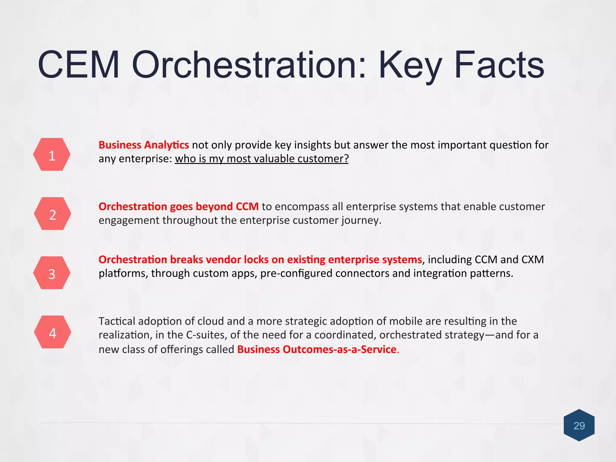 4	
  
3	
  
2	
  
1	
  
CEM Orchestration: Key Facts
Orchestra6on	
  goes	
  beyond	
  CCM	
  to	
  encompass	
  all	
  enterprise	
  systems	
  that	
  enable	
  customer	
  
engagement	
  throughout	
  the	
  enterprise	
  customer	
  journey.	
  
Orchestra6on	
  breaks	
  vendor	
  locks	
  on	
  exis6ng	
  enterprise	
  systems,	
  including	
  CCM	
  and	
  CXM	
  
plaIorms,	
  through	
  custom	
  apps,	
  pre-­‐conﬁgured	
  connectors	
  and	
  integra9on	
  pacerns.	
  
29
Business	
  Analy6cs	
  not	
  only	
  provide	
  key	
  insights	
  but	
  answer	
  the	
  most	
  important	
  ques9on	
  for	
  
any	
  enterprise:	
  who	
  is	
  my	
  most	
  valuable	
  customer?	
  	
  
Tac9cal	
  adop9on	
  of	
  cloud	
  and	
  a	
  more	
  strategic	
  adop9on	
  of	
  mobile	
  are	
  resul9ng	
  in	
  the	
  
realiza9on,	
  in	
  the	
  C-­‐suites,	
  of	
  the	
  need	
  for	
  a	
  coordinated,	
  orchestrated	
  strategy—and	
  for	
  a	
  
new	
  class	
  of	
  oﬀerings	
  called	
  Business	
  Outcomes-­‐as-­‐a-­‐Service.	
  
	
  
 