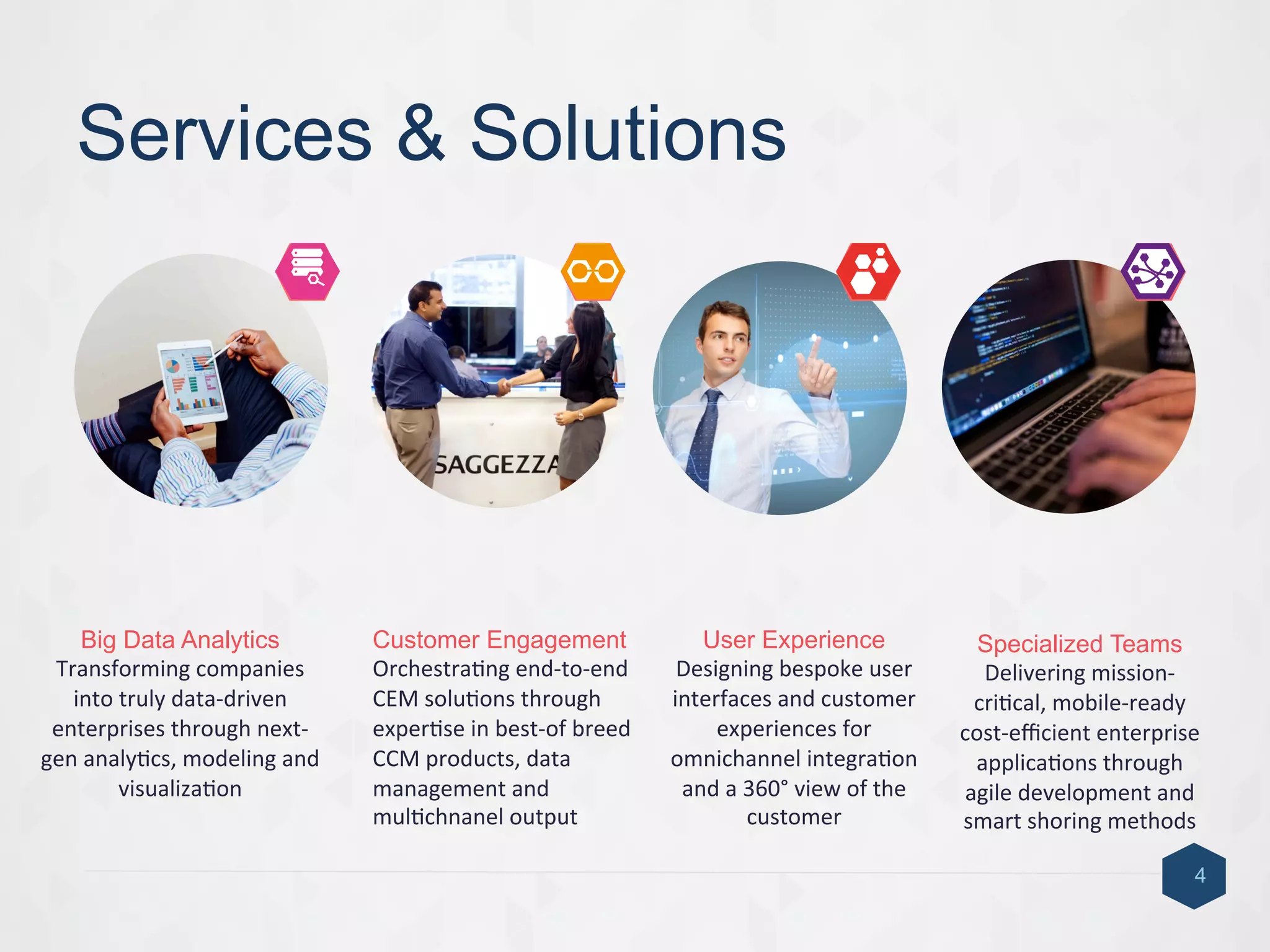 Services & Solutions
4
Big Data Analytics
Transforming	
  companies	
  
into	
  truly	
  data-­‐driven	
  
enterprises	
  through	
  next-­‐
gen	
  analy9cs,	
  modeling	
  and	
  
visualiza9on	
  
Customer Engagement
Orchestra9ng	
  end-­‐to-­‐end	
  
CEM	
  solu9ons	
  through	
  
exper9se	
  in	
  best-­‐of	
  breed	
  
CCM	
  products,	
  data	
  
management	
  and	
  
mul9chnanel	
  output	
  
User Experience
Designing	
  bespoke	
  user	
  
interfaces	
  and	
  customer	
  
experiences	
  for	
  
omnichannel	
  integra9on	
  
and	
  a	
  360°	
  view	
  of	
  the	
  
customer	
  	
  
Specialized Teams
Delivering	
  mission-­‐
cri9cal,	
  mobile-­‐ready	
  
cost-­‐eﬃcient	
  enterprise	
  
applica9ons	
  through	
  
agile	
  development	
  and	
  
smart	
  shoring	
  methods	
  
4	
  1	
   2	
   3	
  
 