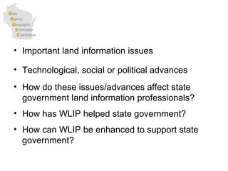 Important land information issues Technological, social or political advances How do these issues/advances affect state government land information professionals? How has WLIP helped state government? How can WLIP be enhanced to support state government?  