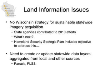 Land Information Issues No Wisconsin strategy for sustainable statewide imagery acquisition State agencies contributed to 2010 efforts What’s next? Homeland Security Strategic Plan includes objective to address this… Need to create or update statewide data layers aggregated from local and other sources Parcels, PLSS 