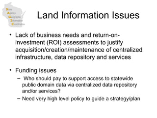 Land Information Issues Lack of business needs and return-on-investment (ROI) assessments to justify acquisition/creation/maintenance of centralized infrastructure, data repository and services  Funding issues Who should pay to support access to statewide public domain data via centralized data repository and/or services? Need very high level policy to guide a strategy/plan 