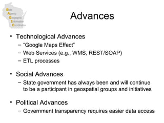 Advances Technological Advances “ Google Maps Effect” Web Services (e.g., WMS, REST/SOAP) ETL processes Social Advances State government has always been and will continue to be a participant in geospatial groups and initiatives Political Advances Government transparency requires easier data access  