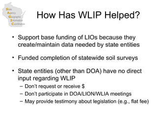 How Has WLIP Helped? Support base funding of LIOs because they create/maintain data needed by state entities Funded completion of statewide soil surveys State entities (other than DOA) have no direct input regarding WLIP Don’t request or receive $ Don’t participate in DOA/LION/WLIA meetings May provide testimony about legislation (e.g., flat fee) 