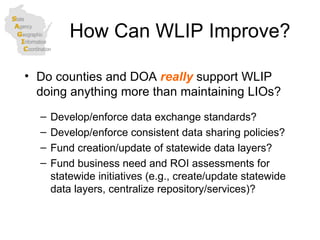How Can WLIP Improve? Do counties and DOA  really  support WLIP doing anything more than maintaining LIOs? Develop/enforce data exchange standards? Develop/enforce consistent data sharing policies? Fund creation/update of statewide data layers? Fund business need and ROI assessments for statewide initiatives (e.g., create/update statewide data layers, centralize repository/services)? 