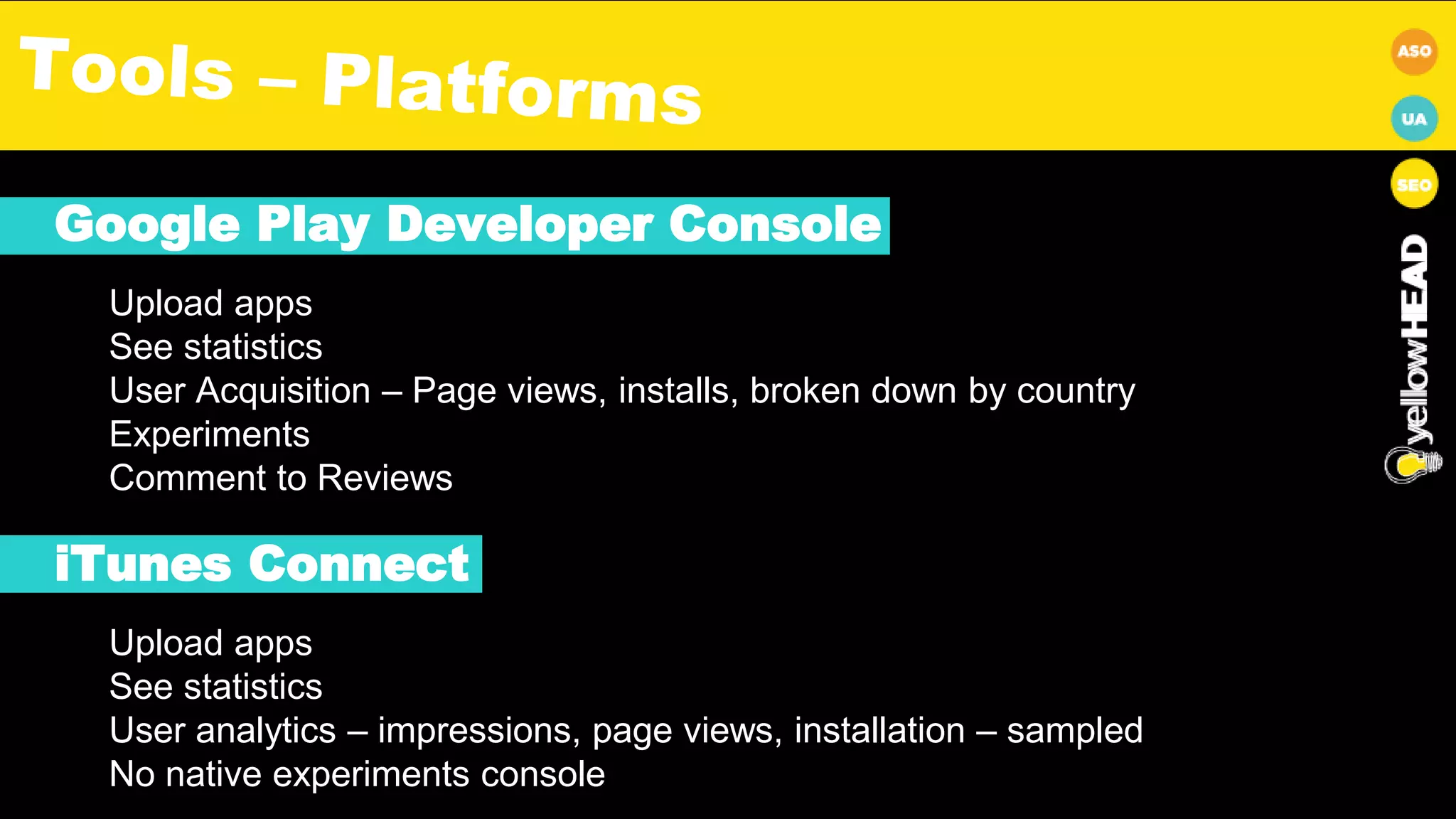 Google Play Developer Console
Upload apps
See statistics
User Acquisition – Page views, installs, broken down by country
Experiments
Comment to Reviews
iTunes Connect
Upload apps
See statistics
User analytics – impressions, page views, installation – sampled
No native experiments console
 