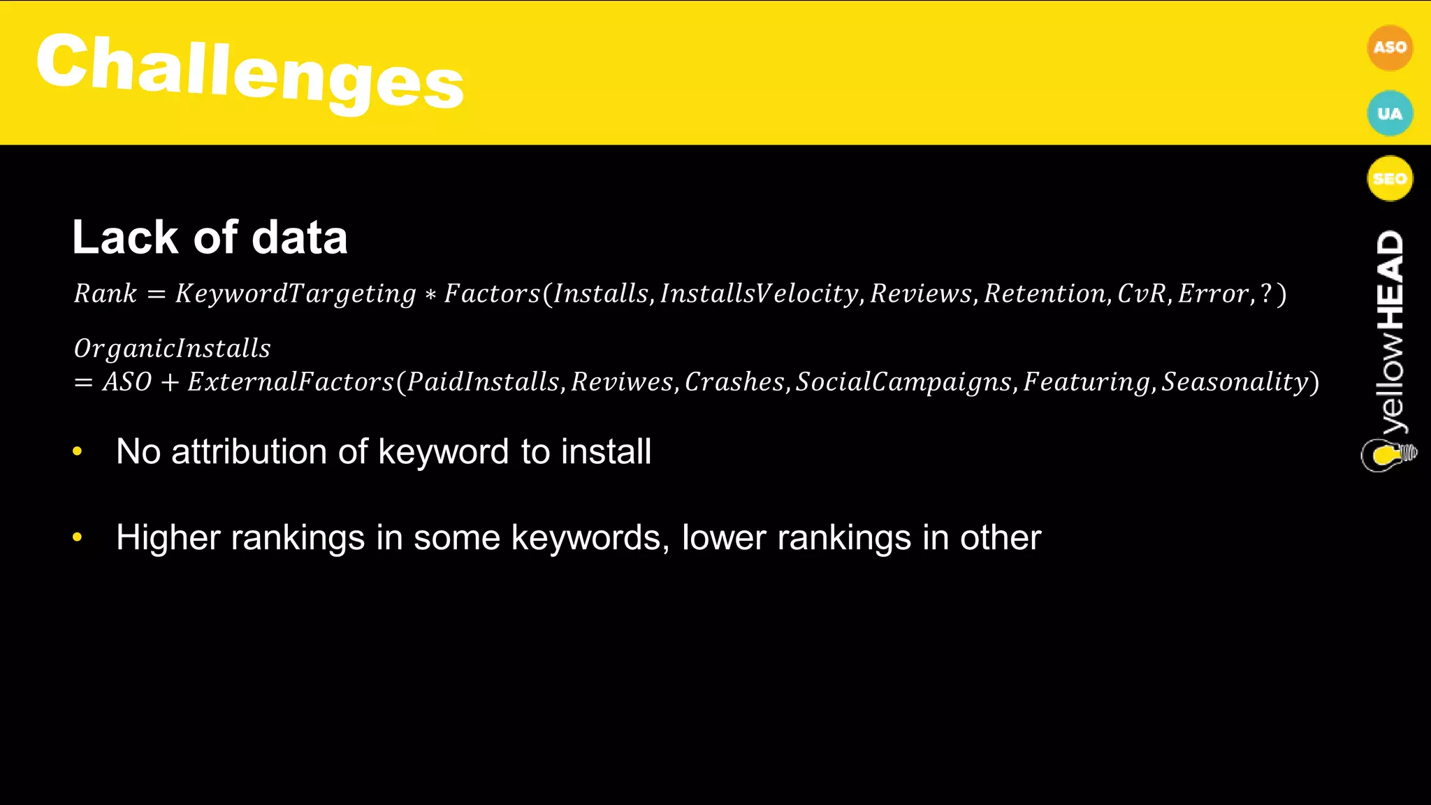 Lack of data
• No attribution of keyword to install
• Higher rankings in some keywords, lower rankings in other
𝑂𝑟𝑔𝑎𝑛𝑖𝑐𝐼𝑛𝑠𝑡𝑎𝑙𝑙𝑠
= 𝐴𝑆𝑂 + 𝐸𝑥𝑡𝑒𝑟𝑛𝑎𝑙𝐹𝑎𝑐𝑡𝑜𝑟𝑠(𝑃𝑎𝑖𝑑𝐼𝑛𝑠𝑡𝑎𝑙𝑙𝑠, 𝑅𝑒𝑣𝑖𝑤𝑒𝑠, 𝐶𝑟𝑎𝑠ℎ𝑒𝑠, 𝑆𝑜𝑐𝑖𝑎𝑙𝐶𝑎𝑚𝑝𝑎𝑖𝑔𝑛𝑠, 𝐹𝑒𝑎𝑡𝑢𝑟𝑖𝑛𝑔, 𝑆𝑒𝑎𝑠𝑜𝑛𝑎𝑙𝑖𝑡𝑦)
𝑅𝑎𝑛𝑘 = 𝐾𝑒𝑦𝑤𝑜𝑟𝑑𝑇𝑎𝑟𝑔𝑒𝑡𝑖𝑛𝑔 ∗ 𝐹𝑎𝑐𝑡𝑜𝑟𝑠(𝐼𝑛𝑠𝑡𝑎𝑙𝑙𝑠, 𝐼𝑛𝑠𝑡𝑎𝑙𝑙𝑠𝑉𝑒𝑙𝑜𝑐𝑖𝑡𝑦, 𝑅𝑒𝑣𝑖𝑒𝑤𝑠, 𝑅𝑒𝑡𝑒𝑛𝑡𝑖𝑜𝑛, 𝐶𝑣𝑅, 𝐸𝑟𝑟𝑜𝑟, ? )
 