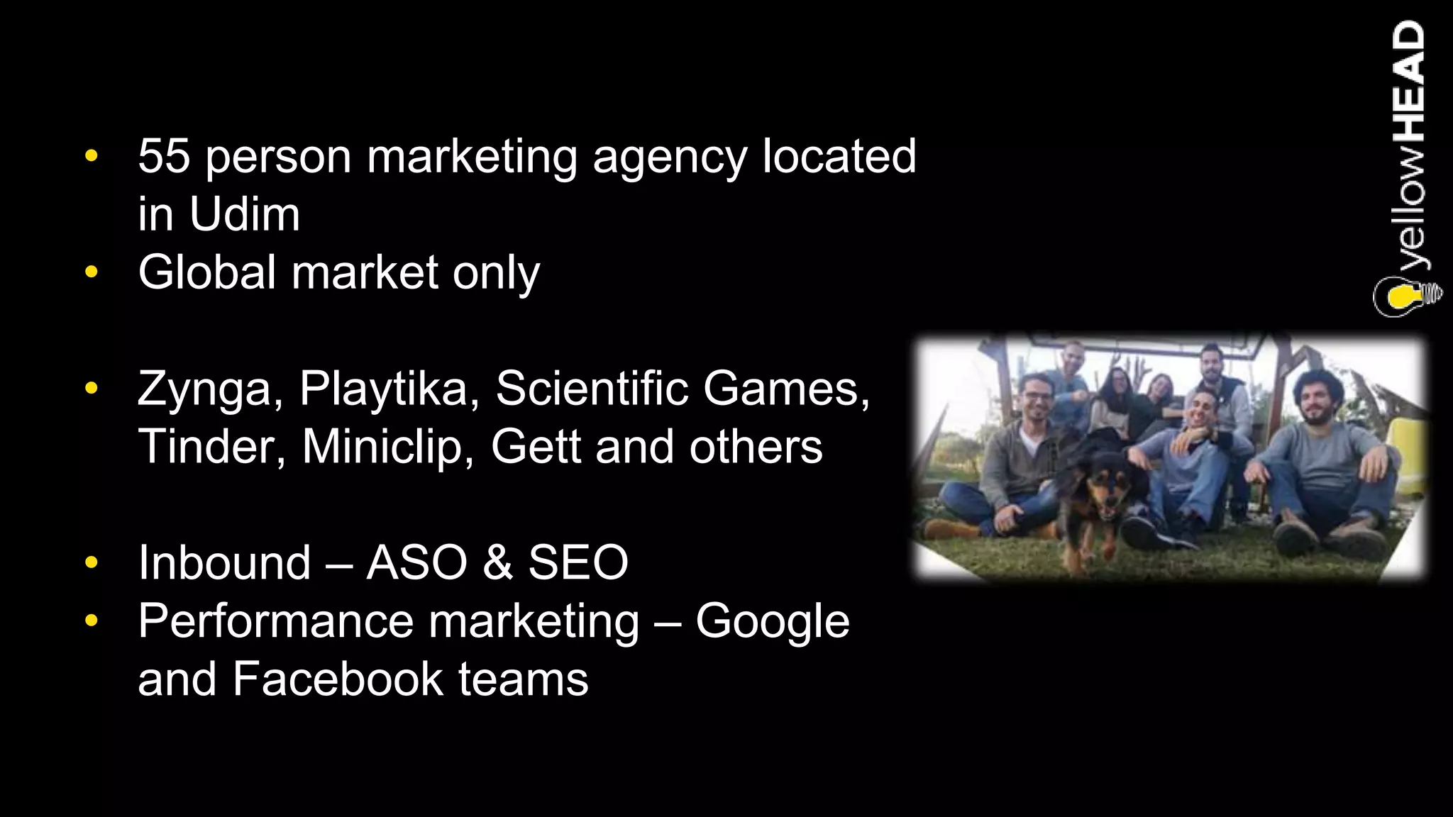 • 55 person marketing agency located
in Udim
• Global market only
• Zynga, Playtika, Scientific Games,
Tinder, Miniclip, Gett and others
• Inbound – ASO & SEO
• Performance marketing – Google
and Facebook teams
 