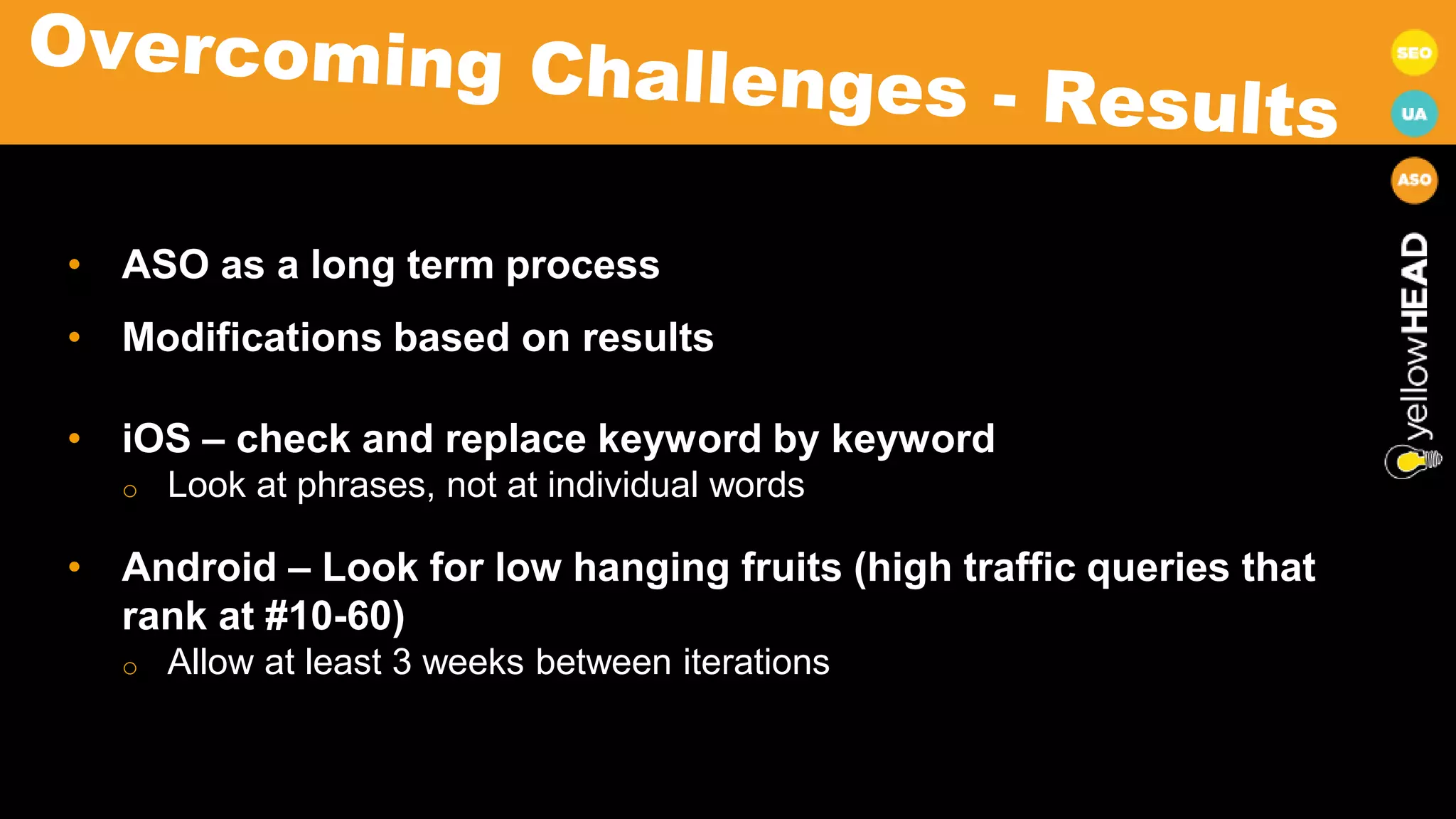 • ASO as a long term process
• Modifications based on results
• iOS – check and replace keyword by keyword
o Look at phrases, not at individual words
• Android – Look for low hanging fruits (high traffic queries that
rank at #10-60)
o Allow at least 3 weeks between iterations
 