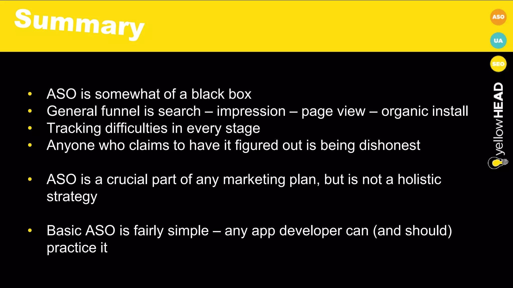 • ASO is somewhat of a black box
• General funnel is search – impression – page view – organic install
• Tracking difficulties in every stage
• Anyone who claims to have it figured out is being dishonest
• ASO is a crucial part of any marketing plan, but is not a holistic
strategy
• Basic ASO is fairly simple – any app developer can (and should)
practice it
 