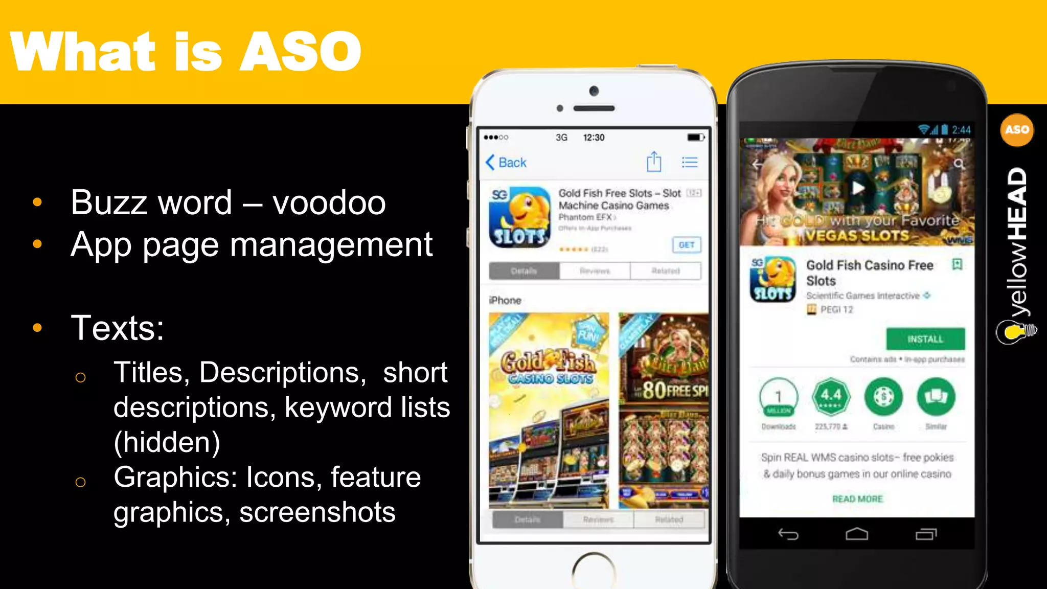 • Buzz word – voodoo
• App page management
• Texts:
o Titles, Descriptions, short
descriptions, keyword lists
(hidden)
o Graphics: Icons, feature
graphics, screenshots
What is ASO
 
