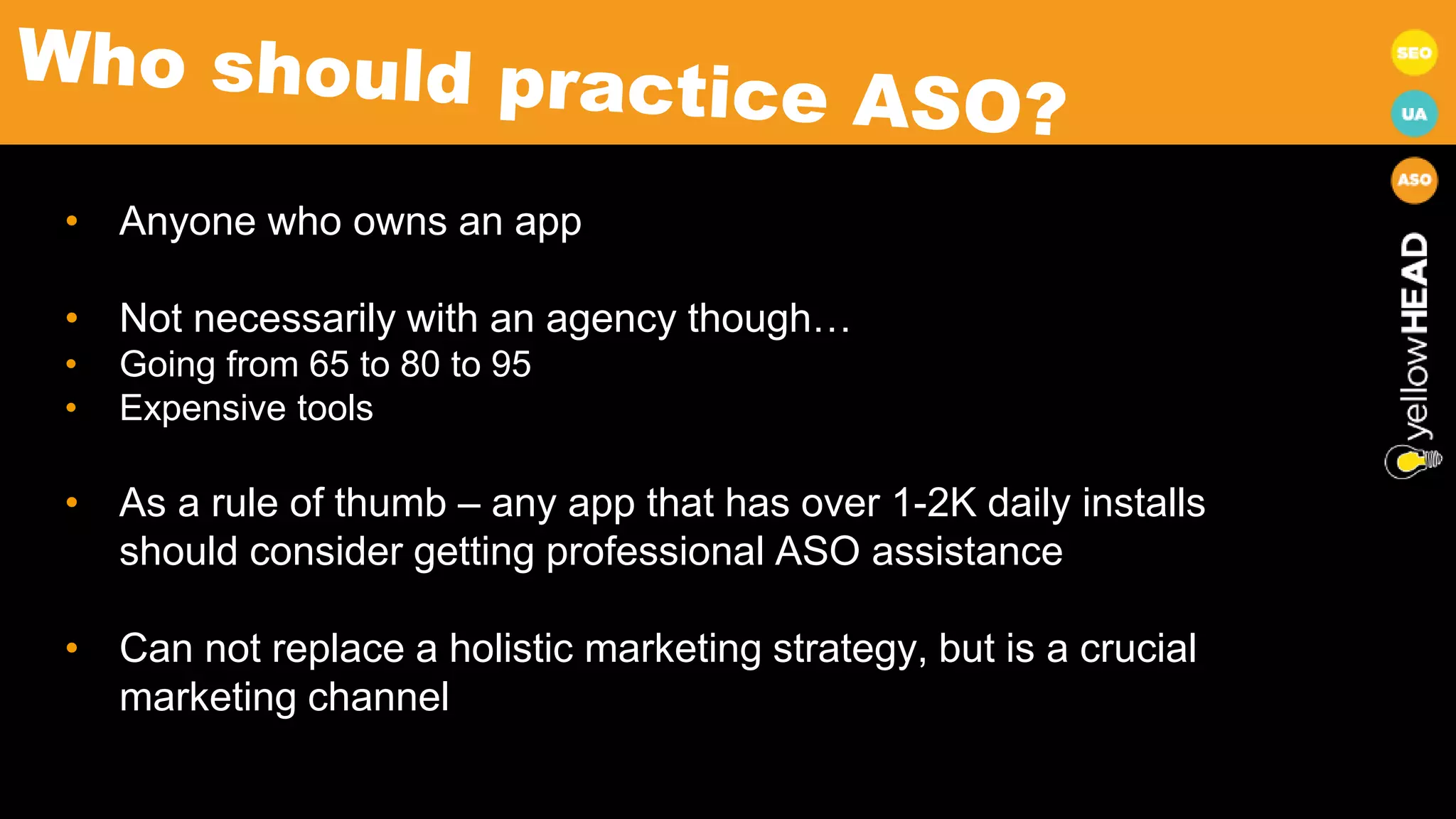 • Anyone who owns an app
• Not necessarily with an agency though…
• Going from 65 to 80 to 95
• Expensive tools
• As a rule of thumb – any app that has over 1-2K daily installs
should consider getting professional ASO assistance
• Can not replace a holistic marketing strategy, but is a crucial
marketing channel
 