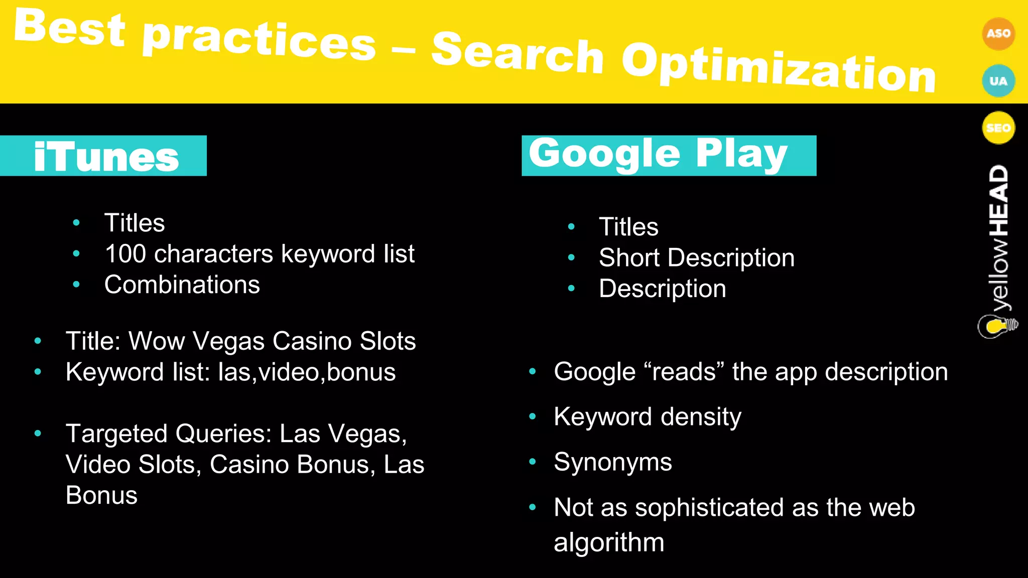 iTunes
• Titles
• 100 characters keyword list
• Combinations
• Title: Wow Vegas Casino Slots
• Keyword list: las,video,bonus
• Targeted Queries: Las Vegas,
Video Slots, Casino Bonus, Las
Bonus
Google Play
• Titles
• Short Description
• Description
• Google “reads” the app description
• Keyword density
• Synonyms
• Not as sophisticated as the web
algorithm
 