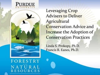 Leveraging Crop
Advisers to Deliver
Agricultural
Conservation Advice and
Increase the Adoption of
Conservation Practices
Linda S. Prokopy, Ph.D.
Francis R. Eanes, Ph.D.
1
 