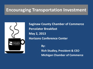 Encouraging Transportation Investment
Saginaw County Chamber of Commerce
Percolator Breakfast
May 2, 2013
Horizons Conference Center
Rich Studley, President & CEO
Michigan Chamber of Commerce
By:
 